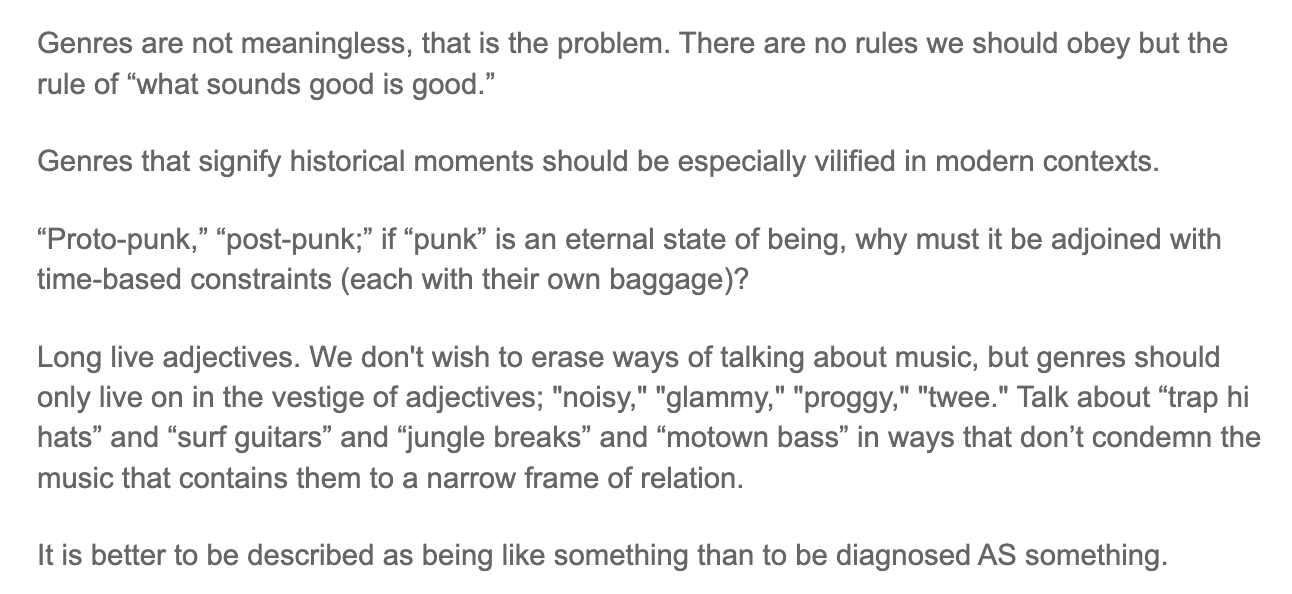 Genres are not meaningless, that is the problem. There are no rules we should obey but the rule of "what sounds good is good." Genres that signify historical moments should be especially vilified in modern contexts. "Proto-punk," "post-punk;" if "punk" is an eternal state of being, why must it be adjoined with time-based constraints (each with their own baggage)? Long live adjectives. We don't wish to erase ways of talking about music, but genres should only live on in the vestige of adjectives; "noisy," "glammy," "proggy," "twee." Talk about "trap hi hats" and "surf guitars" and "jungle breaks" and "motown bass" in ways that don't condemn the music that contains them to a narrow frame of relation. It is better to be described as being like something than to be diagnosed AS something.
