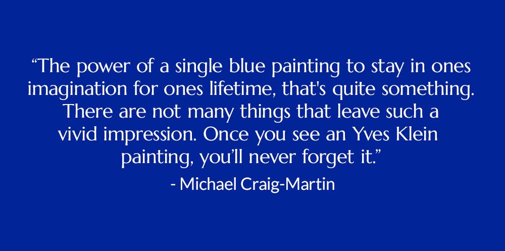 "The power of a single blue painting to stay in ones imagination for ones lifetime, that's quite something. There are not many things that leave such a vivid impression. Once you see an Yves Klein painting, you'll never forget it." -Michael Craig-Martin