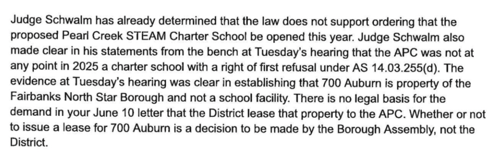 Judge Schwalm has already determined that the law does not support ordering that the proposed Pearl Creek STEAM Charter School be opened this year. Judge Schwalm also made clear in his statements from the bench at Tuesday's hearing that the APC was not at any point in 2025 a charter school with a right of first refusal under AS 14.03.255(d). The evidence at Tuesday's hearing was clear in establishing that 700 Auburn is property of the Fairbanks North Star Borough and not a school facility. There is no legal basis for the demand in your June 10 letter that the District lease that property to the APC. Whether or not to issue a lease for 700 Auburn is a decision to be made by the Borough Assembly, not the District.