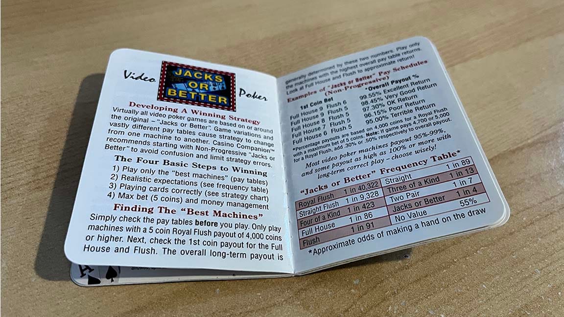 Video JACKS OR BETTER Poker. Developing A Winning Strategy&nbsp; Virtually all video poker games are based on or around the original -"Jacks or Better''. Game variations and vastly different pay tables cause strategy to change from one machine to another. Casino Companion™ recommends starting with Non-Progressive "Jacks or Better" to avoid confusion and limit strategy errors.&nbsp; The Four Basic Steps to Winning&nbsp; 1) Play only the "best machines" (pay tables)&nbsp; 2) Realistic expectations (see frequency table)&nbsp; 3) Playing cards correctly (see strategy chart)&nbsp; 4) Max bet (5 coins) and money management&nbsp; Finding The "Best Machines"&nbsp; Simply check the pay tables before you play. Only play machines with a 5 coin Royal Flush payout of 4,000 coins or higher. Next, check the 1st coin payout for the Full House and Flush. The overall long-term payout is generally determined by these two numbers. Play only the machines with the highest overall pay table returns. Look at Full House and Flush to approximate return!&nbsp; Examples of "Jacks or Better"Pay Schedules&nbsp; (Non-Progressive)&nbsp; 1st Coin Bet *Overall Payout%&nbsp; Full House 9 Flush 6 99.55% Excellent Return Full House 9 Flush 5 98.45% Very Good Return Full House 8 Flush 5 97.30% OK Return Full House 7 Flush 5 96.15% Poor Return Full House 6 Flush 5 95.00% Terrible Return&nbsp; *Percentage payouts are based on 4,000 coins for a Royal Flush with a maximum bet of 5 coins. Note: If game pays 4,700 or 5,000 for a Royal Flush, add .30% or .50% respectively to overall payout.&nbsp; Most video poker machines payout 95%-99%, and some payout as high as 100% or more with long-term correct play -choose wisely!&nbsp; "Jacks or Better" Frequency Table*&nbsp; Royal Flush 1 in 40,322&nbsp; Straight 1 in 89&nbsp; Straight Flush 1 in 9,328&nbsp; Three of a Kind 1 in 13&nbsp; Four of a Kind 1 in 423&nbsp; Two Pair 1 in 7&nbsp; Full House 1 in 86&nbsp; Jacks or Better 1 in 4&nbsp; Flush 1 in 91&nbsp; No Value 55%&nbsp; *Approximate odds of making a hand on the draw