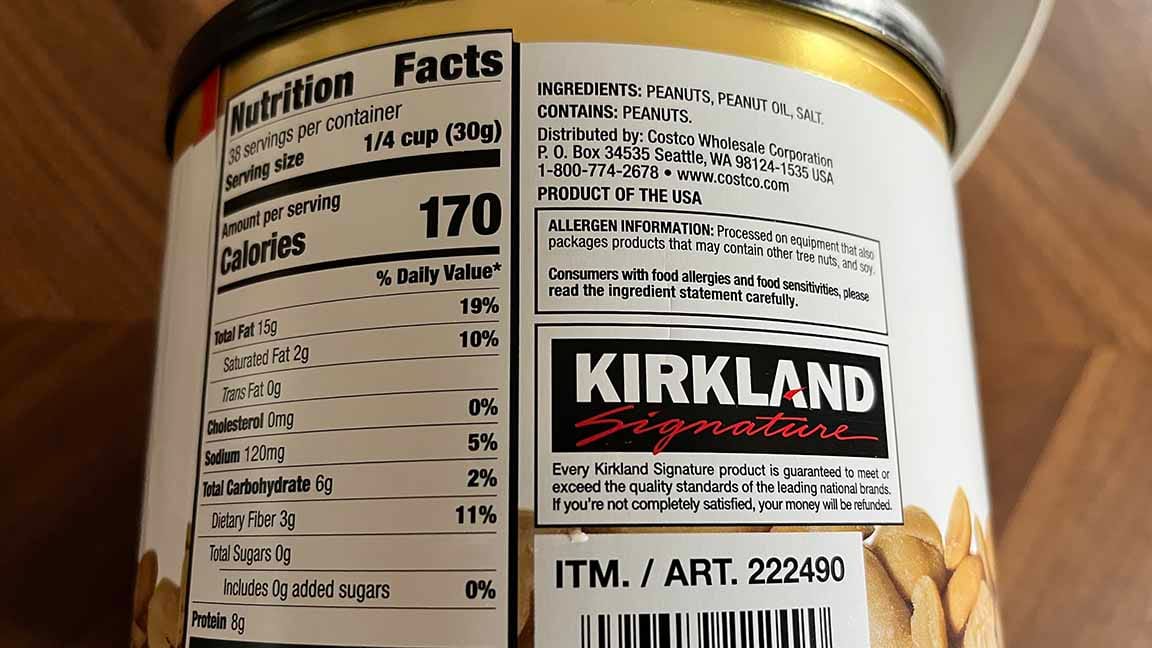 Back of can label with nutrition facts Nutrition facts  38 servings per container  Serving Size 1/4_cup_(30g)  Amount per serving Amount per serving	% Daily Value* Total Fat 15g	 Saturated Fat2g	 Cholesterol 0	 Sodium 120mg	 Total Carbohydrate 5g	 Dietary Fiber3g	 Sugars8g	 Includes Added Sugars0g	 Protein 2g	 Calcium27img	 * The % Daily Value (DV) tells you how much a nutrient in a serving of food contributes to a daily diet. Calories per gram:Fat 9 • Carbohydrate 4 • Protein 4 Product details  Kirkland Signature Super Extra-Large Peanuts, 2.5 lbs Gluten Free Extra Crunchy  2.5 Lbs Of Peanuts  Food Allergen Statements Contains: Peanuts. Manufactured on equipment that also processes soy and milk.  Ingredients peanuts,_peanut_oil,_salt