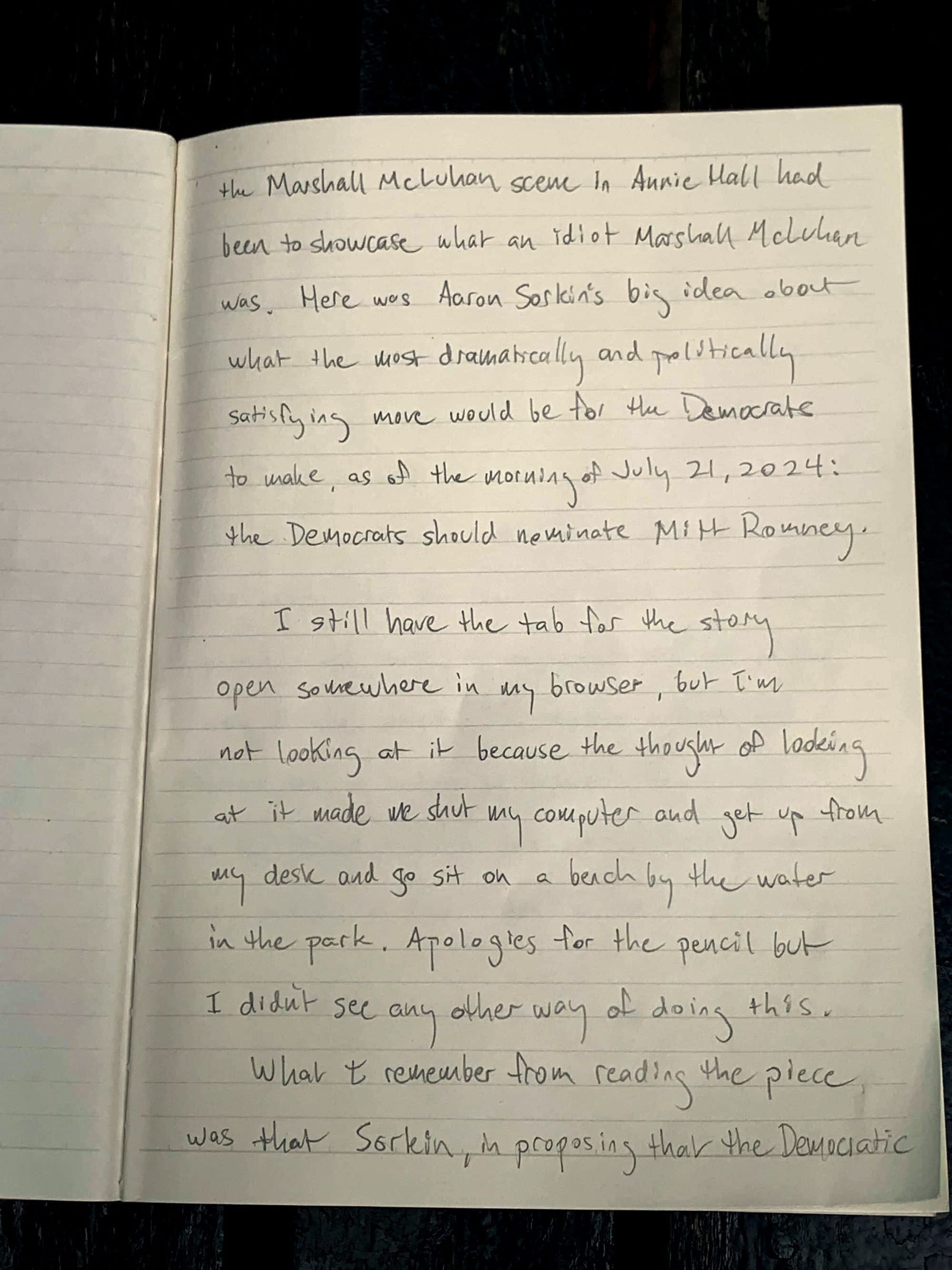 the Marshall McLuhan scene in Annie Hall had been to showcase what an idiot Marshall McLuhan was. Here was Aaron Sorkin's big idea about what the most dramatically and politically satisfying move would be for the Democrats to make, as of the morning of July 21, 2024: the Democrats should nominate Mitt Romney. I still have the tab for the story open somewhere in my browser, but I'm not looking at it because the thought of looking at it made me shut my computer and get up from my desk and go sit on a bench by the water in the park. Apologies for the pencil but I didn't see any other way of doing this.&nbsp; What I remember from reading the piece was that Sorkin, in proposing that the Democratic&nbsp;