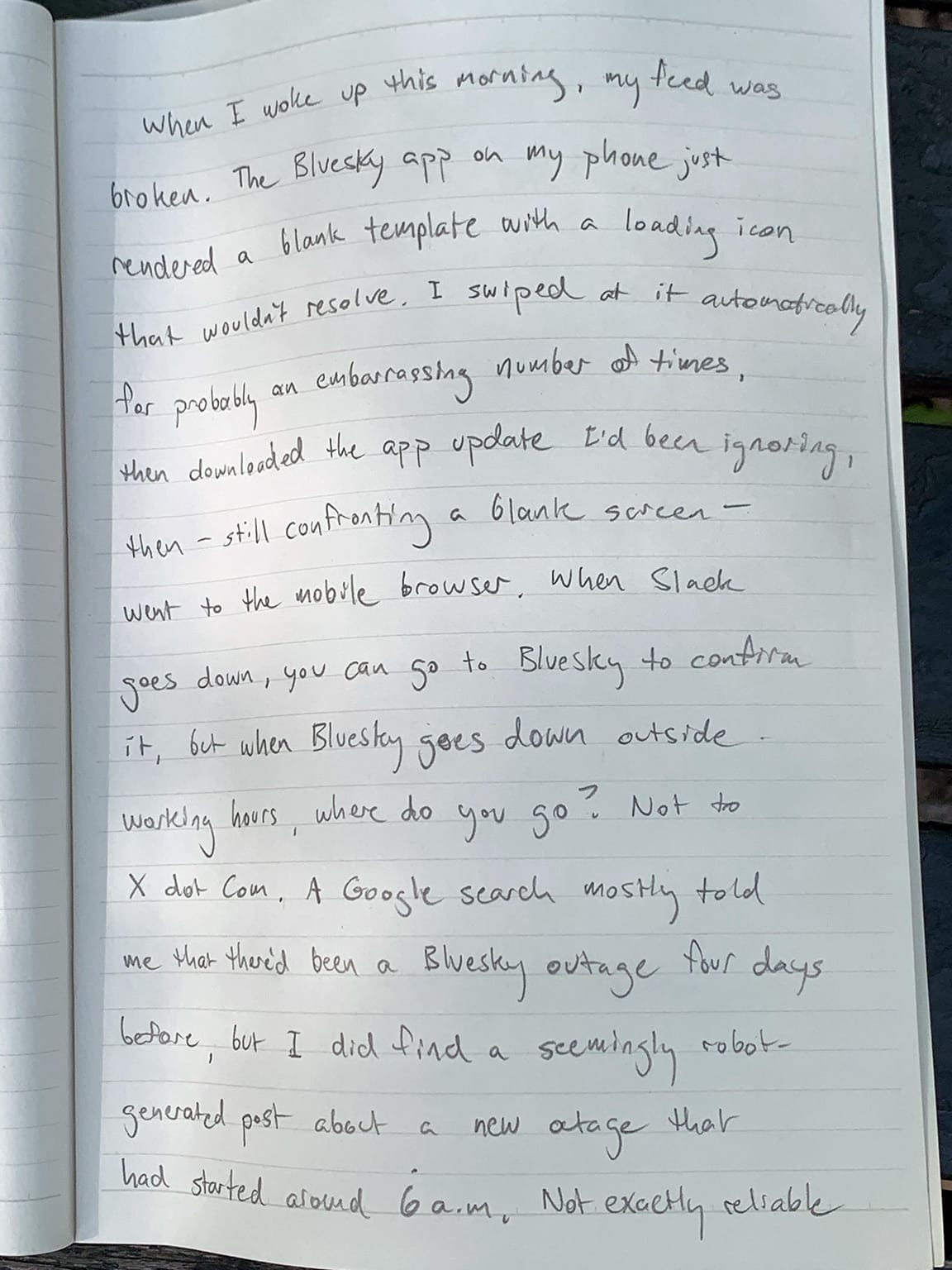 Photo of a notebook page with writing in pencil:    When I woke up this morning, my feed was broken. The Bluesky app on my phone just rendered a blank template with a loading icon that wouldn't resolve. I swiped at it automatically \=for probably an embarrassing number at times, then downloaded the app update I'd been ignoring, then—still confronting a blank screen—went to the mobile browser. When Slack goes down, you can go to Bluesky to confirm it, but when Bluesky goes down outside working hours, where do you go. Not to X dot Com. A Google search mostly told me that there'd been a Bluesky outage four days before, but I did find a seemingly robot-generated post about a new outage that had started around 6 a.m. Not exactly reliable 