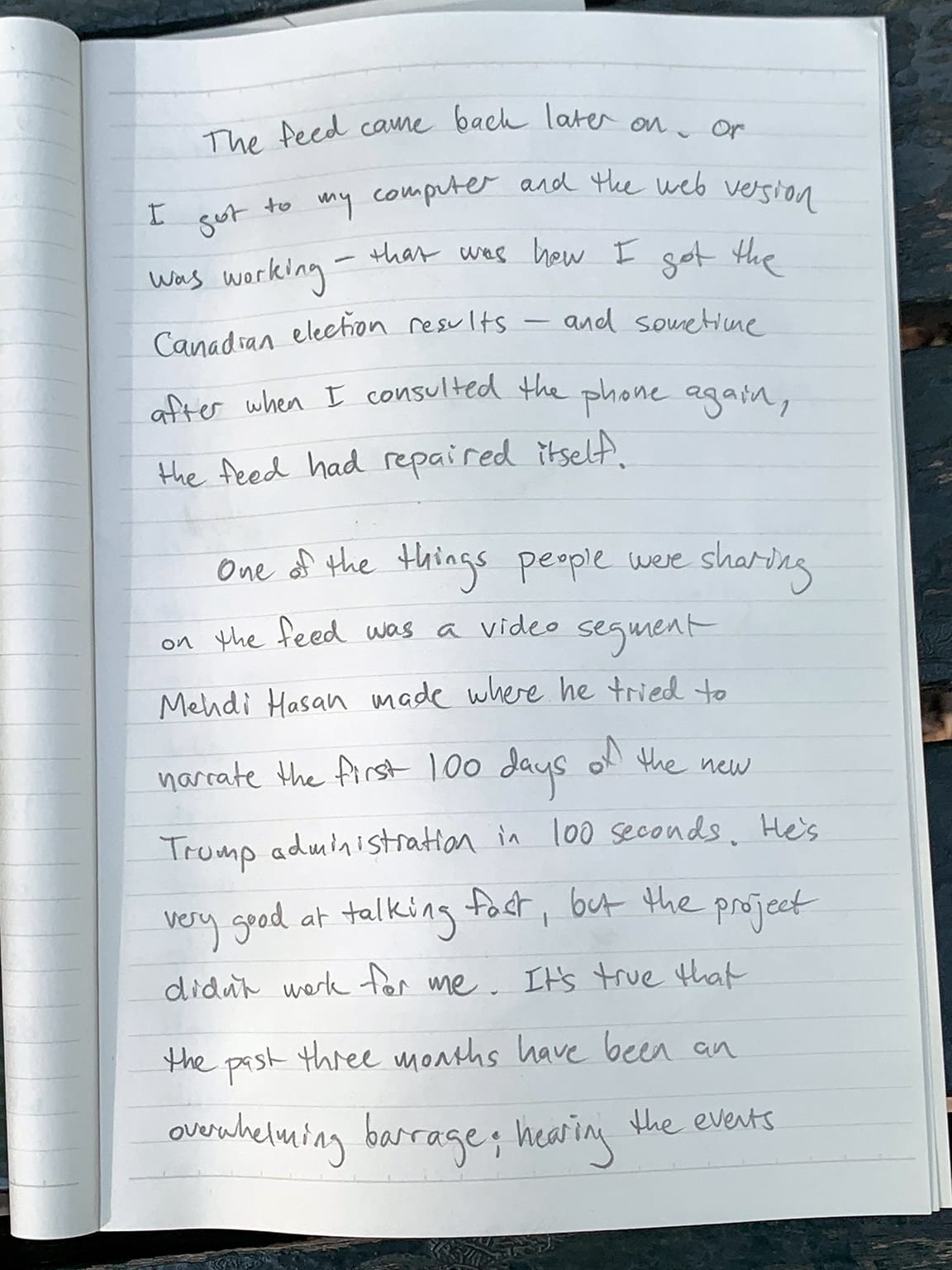Photo of notebook page with writing in pencil:   The feed came back later on. or I got to my computer and the web version was working—that was how I got the Canadian election results—and sometime after when I consulted the phone again, the feed had repaired itself. One of the things people were sharing on the feed was a video segment Mehdi Hasan made where he tried to narrate the first 100 days of the new Trump administration in 100 seconds. He's very good at talking fast, but the project didn't work for me. It's true that the past three months have been an overwhelming barrage; hearing the events