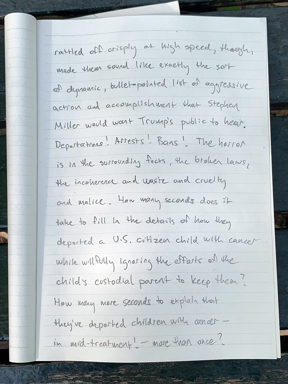 Photo of notebook page with writing in pencil:   rattled off crisply at high speed, though, made them sound like exactly the sort of dynamic, bullet-pointed list of aggressive action and accomplishment that Stephen Miller would want Trump's public to hear. Deportations! Arrests! Bans! The horror is in the surrounding facts, the broken laws, the inconvenience and waste and cruelty and malice. How many seconds does it take to fill in the details of how they deported a U.S. citizen child with cancer while willfully ignoring the efforts as the child's custodial parent to keep them? How many more seconds to explain that they've deported children with cancer—in mid-treatment! —more than once?