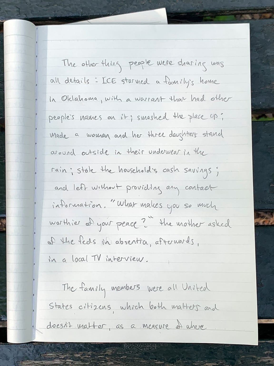 Photo of notebook page with writing in pencil:   The other thing people were sharing was all details: ICE stormed a family's home in Oklahoma, with a warrant than had other people's names on it; smashed the place up; made a woman and her three daughters stand around outside in their underwear in the rain; stole the household's cash savings; and left without providing any contact information. "What makes you so much worthier of your peace?" the mother asked of the feds in absentia, afterwards, in a local TV interview. The famkly members were all United States citizens, which both matters and doesn't matter, as a measure at where