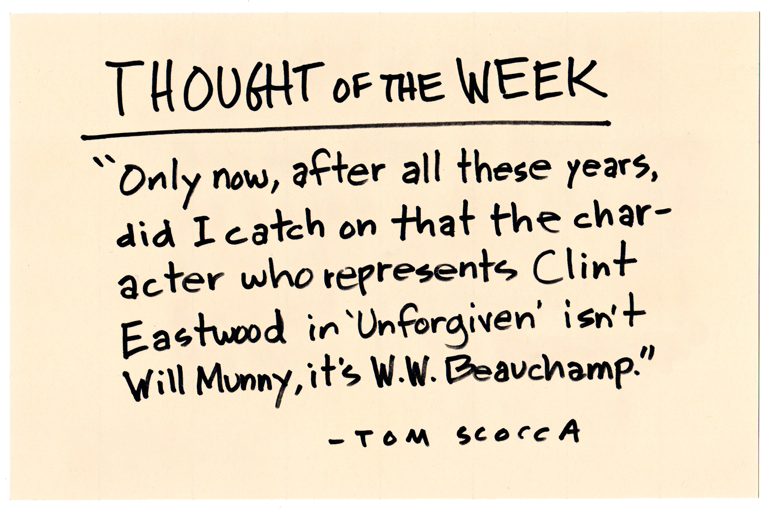 THOUGHT OF THE WEEK: "Only now, after all these years, did I catch on that the character who represents Clint Eastwood in Unforgiven isn't Will Munny, it's W.W. Beauchamp." -TOM SCOCCA