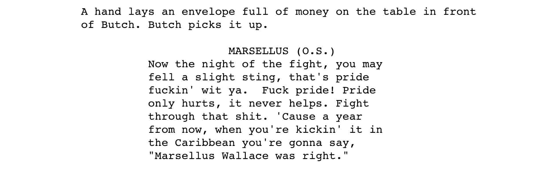 A hand lays an envelope full of money on the table in front of Butch. Butch picks it up. MARSELLUS (O.S. ) Now the night of the fight, you may fell a slight sting, that's pride fuckin' wit ya. Fuck pride! Pride only hurts, it never helps. Fight through that shit. 'Cause a year from now, when you're kickin' it in the Caribbean you're gonna say, "Marsellus Wallace was right."