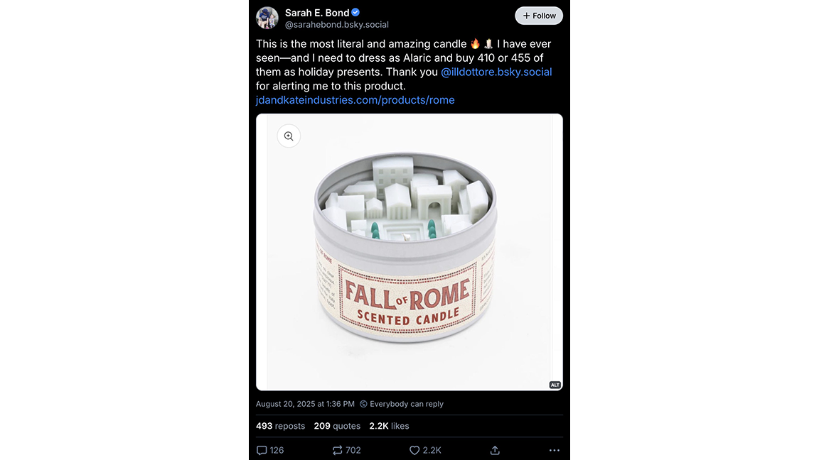 BLUESKY POST: Sarah E. Bond © + Follow @sarahebond.bsky.social This is the most literal and amazing candle • 8 I l have ever seen-and I need to dress as Alaric and buy 410 or 455 of them as holiday presents. Thank you @illdottore.bsky.social for alerting me to this product. jdandkateindustries.com/products/rome FALL. ROME SCENTED CANDLE ALT August 20, 2025 at 1:36 PM © Everybody can reply 493 reposts 209 quotes 2.2K likes