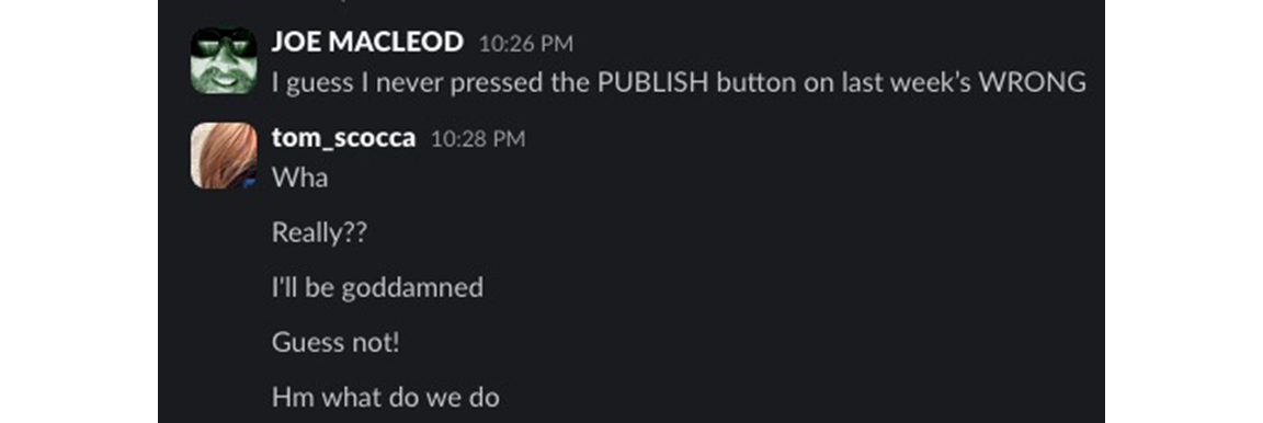 JOE MACLEOD - 10:26 PM - I guess I never pressed the PUBLISH button on last week’s WRONG | tom_scocca - 10:28 PM - Wha - 10:28 - Really?? - 10:28 - I'll be goddamned - 10:28 - Guess not! - 10:28 - Hm what do we do