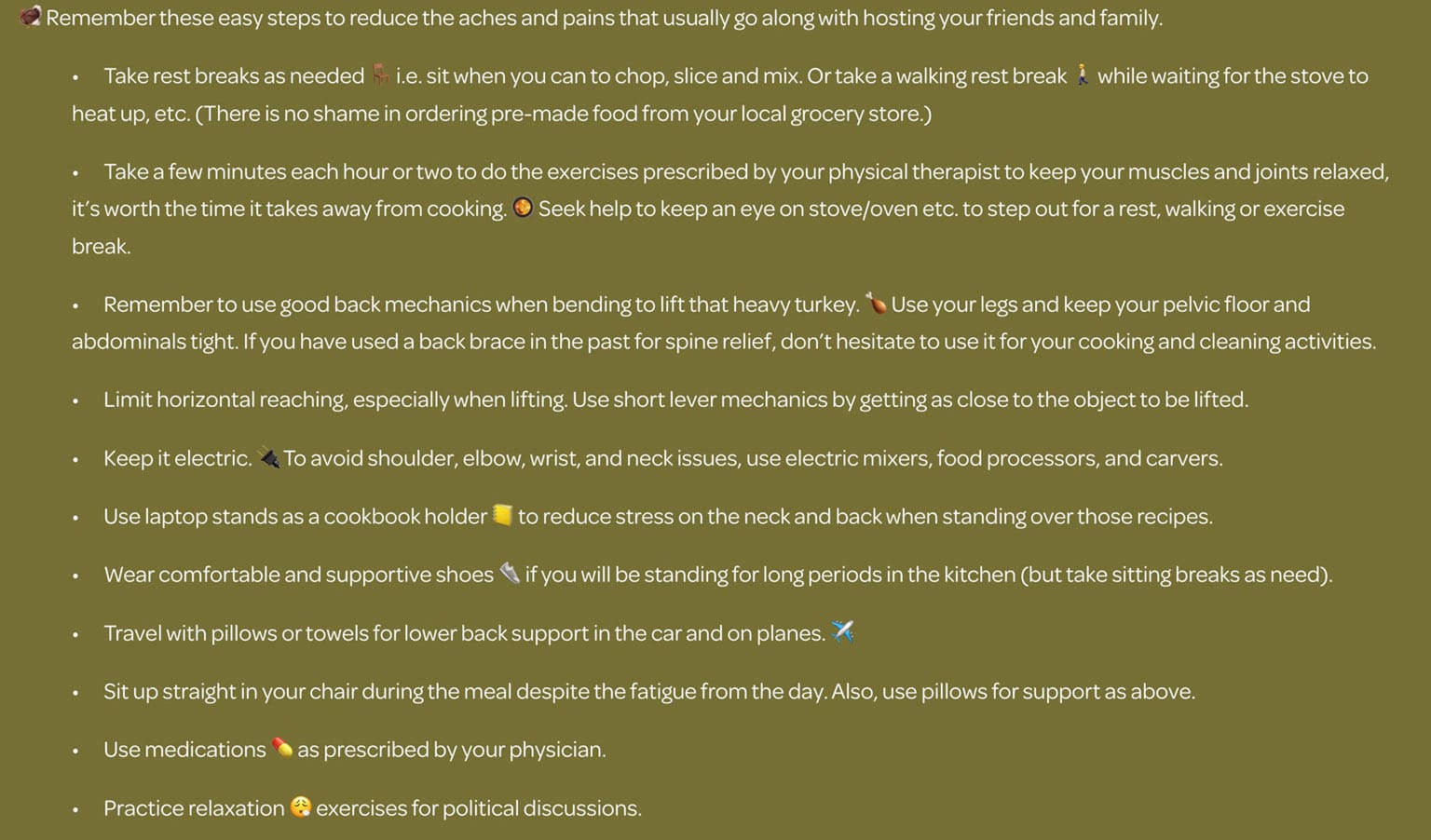 🦃 Remember these easy steps to reduce the aches and pains that usually go along with hosting your friends and family.  •	Take rest breaks as needed 🪑 i.e. sit when you can to chop, slice and mix. Or take a walking rest break 🚶 while waiting for the stove to heat up, etc. (There is no shame in ordering pre-made food from your local grocery store.)  •	Take a few minutes each hour or two to do the exercises prescribed by your physical therapist to keep your muscles and joints relaxed, it’s worth the time it takes away from cooking. 🥘 Seek help to keep an eye on stove/oven etc. to step out for a rest, walking or exercise break.  •	Remember to use good back mechanics when bending to lift that heavy turkey. 🍗 Use your legs and keep your pelvic floor and abdominals tight. If you have used a back brace in the past for spine relief, don’t hesitate to use it for your cooking and cleaning activities.  •	Limit horizontal reaching, especially when lifting. Use short lever mechanics by getting as close to the object to be lifted.  •	Keep it electric. 🔌 To avoid shoulder, elbow, wrist, and neck issues, use electric mixers, food processors, and carvers.  •	Use laptop stands as a cookbook holder 📒 to reduce stress on the neck and back when standing over those recipes.  •	Wear comfortable and supportive shoes 👟 if you will be standing for long periods in the kitchen (but take sitting breaks as need).  •	Travel with pillows or towels for lower back support in the car and on planes. ✈️  •	Sit up straight in your chair during the meal despite the fatigue from the day. Also, use pillows for support as above.  •	Use medications 💊 as prescribed by your physician.  •	Practice relaxation 😮‍💨 exercises for political discussions. https://www.spineandsportsrehab.com/blog/thanksgiving-ergonomics