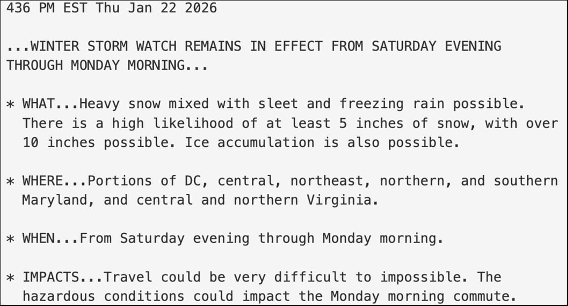 436 PM EST Thu Jan 22 2026 ...WINTER STORM WATCH REMAINS IN EFFECT FROM SATURDAY EVENING THROUGH MONDAY MORNING... * WHAT... Heavy snow mixed with sleet and freezing rain possible. There is a high likelihood of at least 5 inches of snow, with over 10 inches possible. Ice accumulation is also possible. * WHERE... Portions of DC, central, northeast, northern, and southern Maryland, and central and northern Virginia. * WHEN... From Saturday evening through Monday morning. * IMPACTS... Travel could be very difficult to impossible. The hazardous conditions could impact the Monday morning commute.