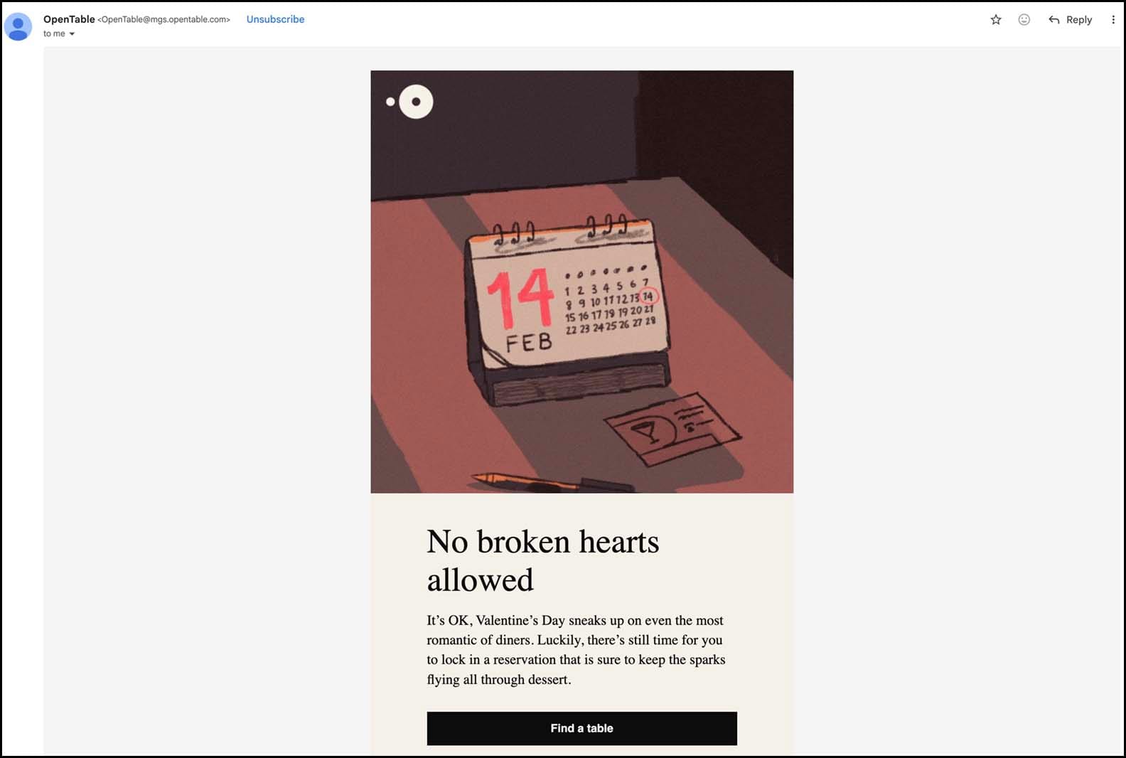 EMAIL FROM "OPEN TABLE" RESTAURANT RESERVATION SERVICE: "No broken hearts allowed It's OK, Valentine's Day sneaks up on even the most romantic of diners. Luckily, there's still time for you to lock in a reservation that is sure to keep the sparks flying all through dessert."