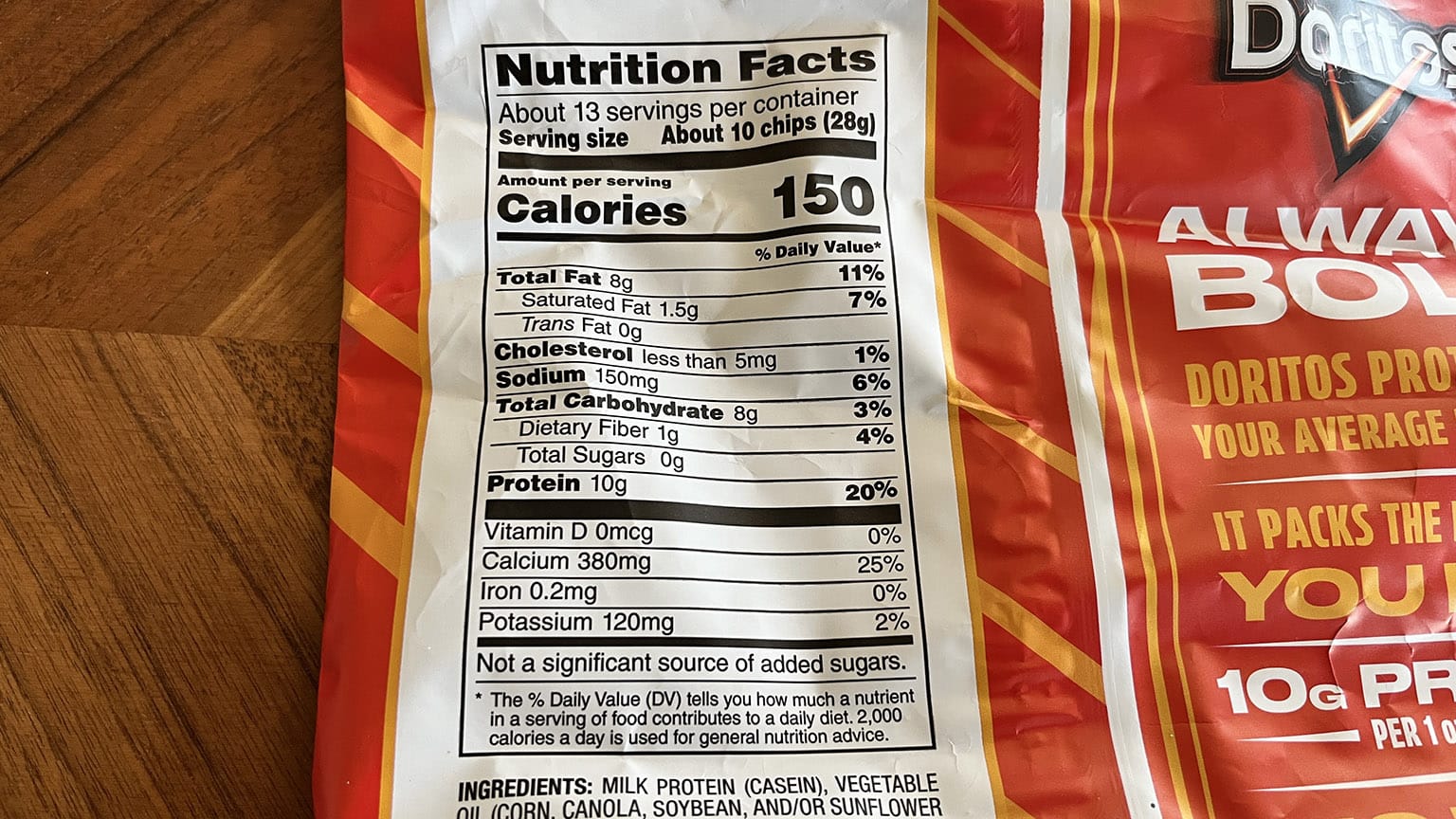[Back of bag] Nutrition Facts About 13 servings per container Serving size About 10 chips (28g) Amount per serving Calories 150 % Daily Value* Total Fat 8g 11% Saturated Fat 1.5g 7% Trans Fat 0g  Cholesterol less than 5mg 1% Sodium 150mg 6% Total Carbohydrate 8g 3% Dietary Fiber 1g 4% Total Sugars 0g Protein 10g 20%  Vitamin D 0mcg 0% Calcium 380mg 25% Iron 0.2mg 0% Potassium 120mg 2% Not a significant source of added sugars. * The % Daily Value (DV) tells you how much a nutrient in a serving of food contributes to a daily diet. 2,000 calories a day is used for general nutrition advice.
