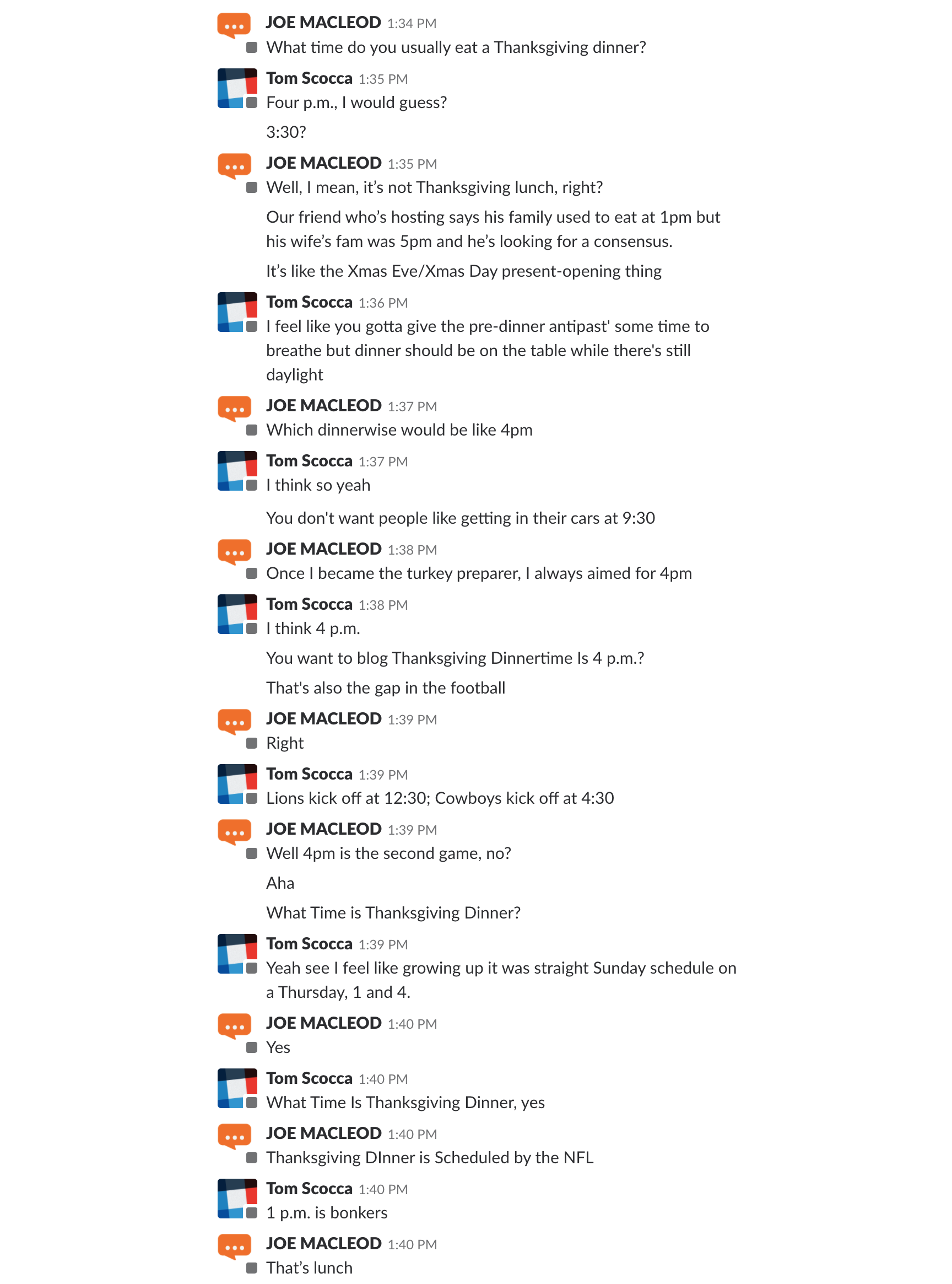 JOE MACLEOD:   What time do you usually eat a Thanksgiving dinner?   TOM SCOCCA:  Four p.m., I would guess? 3:30?   JOE MACLEOD:  Well, I mean, it's not Thanksgiving lunch, right? Our friend who's hosting says his family used to eat at 1pm but his wife's fam was 5pm and he's looking for a consensus. It's like the Xmas Eve/Xmas Day present-opening thing.   TOM SCOCCA:  I feel like you gotta give the pre-dinner antipast' some time to breathe but dinner should be on the table while there's still daylight.   JOE MACLEOD:  Which dinnerwise would be like 4p.m.   TOM SCOCCA:  I think so yeah You don t want people getting in their cars at 9:30   JOE MACLEOD:  Once I became the turkey preparer, I always aimed for 4p.m.  TOM SCOCCA:  I think 4p.m.  You want to blog Thanksgiving Dinnertime is 4p.m.? That's also gap in the football.   JOE MACLEOD:  Right.   TOM SCOCCA:  Lions kick off at 12:30p.m.; Cowboys kick off at 4:30p.m.   JOE MACLEOD:  Aha.  What Time is Thanksgiving Dinner?   TOM SCOCCA:  What Time is Thanksgiving Dinner, yes.    JOE MACLEOD:  Thanksgiving Dinner is Scheduled by the NFL.   TOM SCOCCA:  1p.m. is bonkers.   JOE MACLEOD:  That's lunch. 