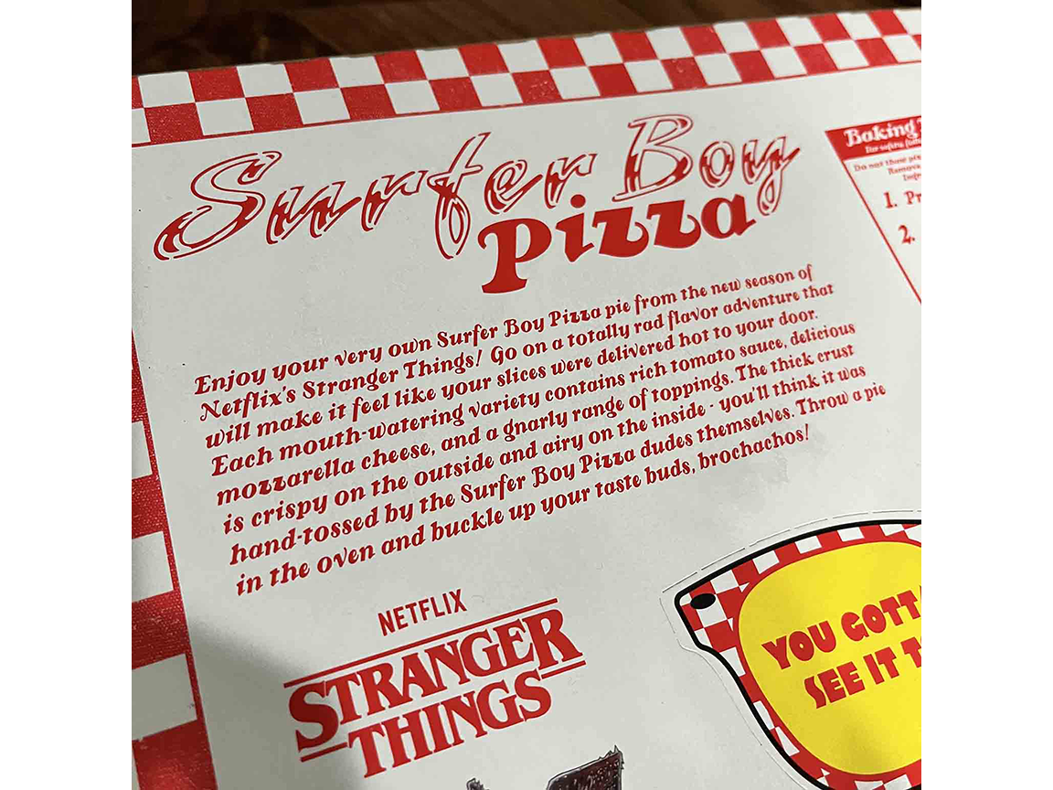 Enjoy your very own Surfer Boy Pizza pie from the new season of Netflix’s Stranger Things! Go on a totally rad flavor adventure that will make it feel like your slices were delivered hot to your door. Each&nbsp; mouth-watering variety contains rich tomato sauce, delicious mozzarella cheese, and a gnarly range of toppings. The thick crust is crispy on the outside and airy on the inside—you’ll think it was hand-tossed by the Surfer Boy Pizza dudes themselves. Throw a pie in the oven and buckle up your taste buds, brochachos!