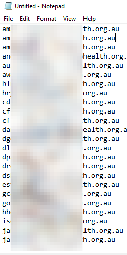 Untitled - Notepad 
File Edit Format View Help 
amahoney@bendigohealth . org.au 
amilsontbendigohealth . org.au 
aminnis@bendigohealth . org.au 
andreı.'.gibbs@bendigohealth . org. 
aulvestad@bendigohealth . org.au 
auaugh@bendigohealth . org.au 
blusher@bendigohealth . org.au 
bryan@bendigohealth . org.au 
cdridan@bendigohealth . org.au 
cfraser@bendigohealth . org.au 
cfstyles@bendigohealth . org.au 
dantoniazzi@bendigohealth . org. 
dgoodwin@bendigohealth . org.au 
dlloyd@bendigohealth . org.au 
dparker@bendigohealth . org.au 
drosaia@bendigohealth . org.au 
dsheard@bendigohealth . org.au 
estanyer@bendigohealth . org.au 
gcanny@bendigohealth . org.au 
golsen@bendigohealth . org.au 
hhorgan@bendigohealth . org.au 
isolo@bendigohealth . org.au 
janderson@bendigohealth . org.au 
jarnold@bendigohealth . org.au 