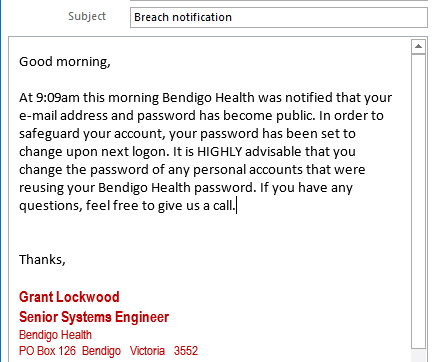 Subject 
Good morning, 
Breach notification 
At 9:09am this morning Bendigo Health was notified that your 
e-mail address and password has become public. In order to 
safeguard your account, your password has been set to 
change upon next logon. It is HIGHLY advisable that you 
change the password of any personal accounts that were 
reusing your Bendigo Health password. If you have any 
questions, feel free to give us a call. 
Thanks, 
Grant Lockwood 
Senior Systems Engineer 
Bendigo Health 
POBox 126 3552 