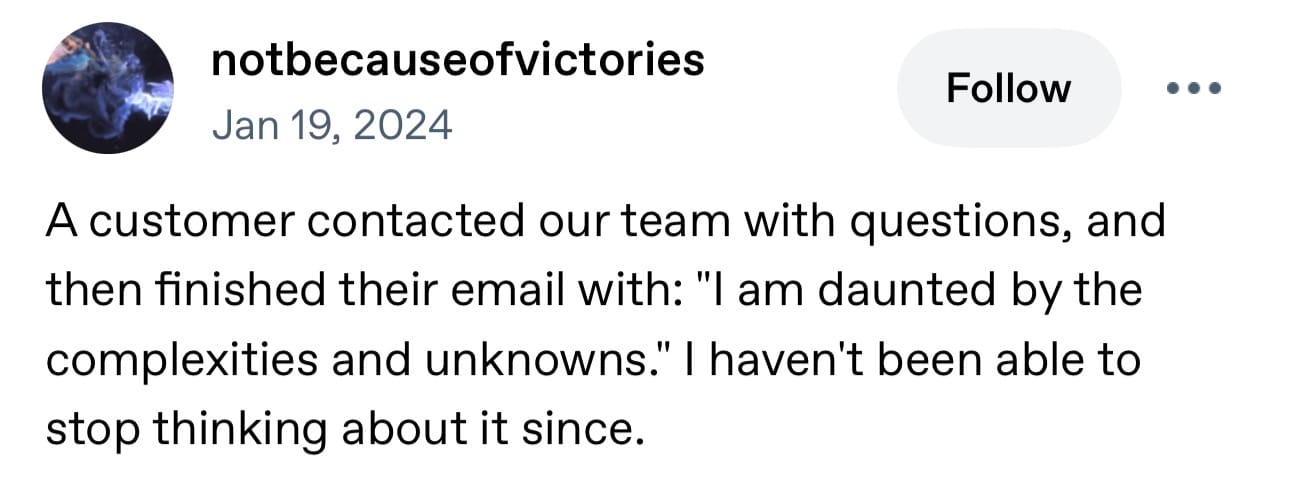 notbecauseofvictories Jan 19, 2024: A customer contacted our team with questions, and then finished their email with: "I am daunted by the complexities and unknowns." I haven't been able to stop thinking about it since.