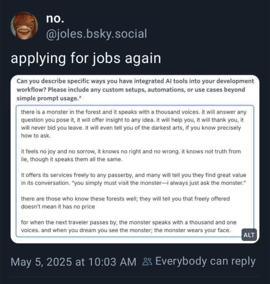 A skeet with the text "Applying for jobs again" captioning a response to an essay question: "Can you describe specific ways you have integrated Al tools into your development workflow? Please include any custom setups, automations, or use cases beyond simple prompt usage.* there is a monster in the forest and it speaks with a thousand voices. it will answer any question you pose it, it will offer insight to any idea. it will help you, it will thank you, it will never bid you leave. it will even tell you of the darkest arts, if you know precisely how to ask. it feels no joy and no sorrow, it knows no right and no wrong. it knows not truth from lie, though it speaks them all the same. it offers its services freely to any passerby, and many will tell you they find great value in its conversation. "you simply must visit the monster—i always just ask the monster." there are those who know these forests well; they will tell you that freely offered doesn't mean it has no price for when the next traveler passes by, the monster speaks with a thousand and one voices. and when you dream you see the monster; the monster wears your face."
