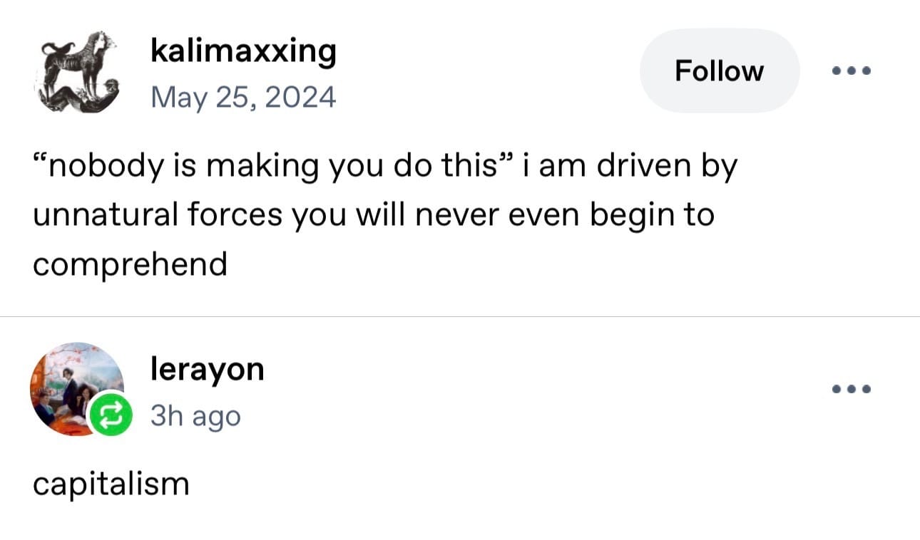 Screenshot of a tumblr post - kalimaxxing sais ""nobody is making you do this" i am driven by unnatural forces you will never even begin to comprehend" to which lerayon replied "capitalism"