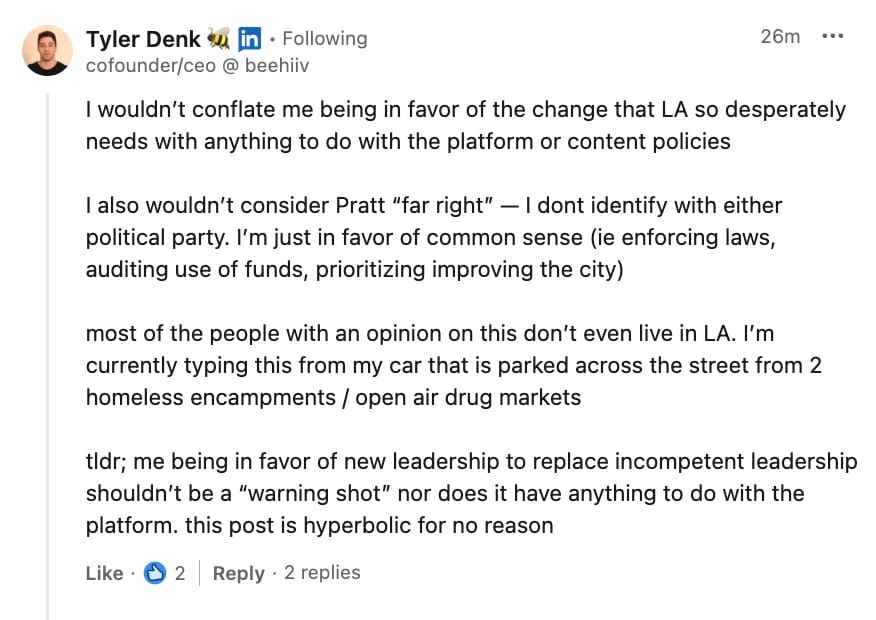 Tyler Denk's reply on LinkedIn to Lex Roman's post on his endorsement of Spencer Pratt: I wouldn't conflate me being in favor of the change that LA so desperately needs with anything to do with the platform or content policies I also wouldn't consider Pratt "far right" - I dont identify with either political party. I'm just in favor of common sense (ie enforcing laws, auditing use of funds, prioritizing improving the city) most of the people with an opinion on this don't even live in LA. I'm currently typing this from my car that is parked across the street from 2 homeless encampments / open air drug markets tldr; me being in favor of new leadership to replace incompetent leadership shouldn't be a "warning shot" nor does it have anything to do with the platform. this post is hyperbolic for no reason