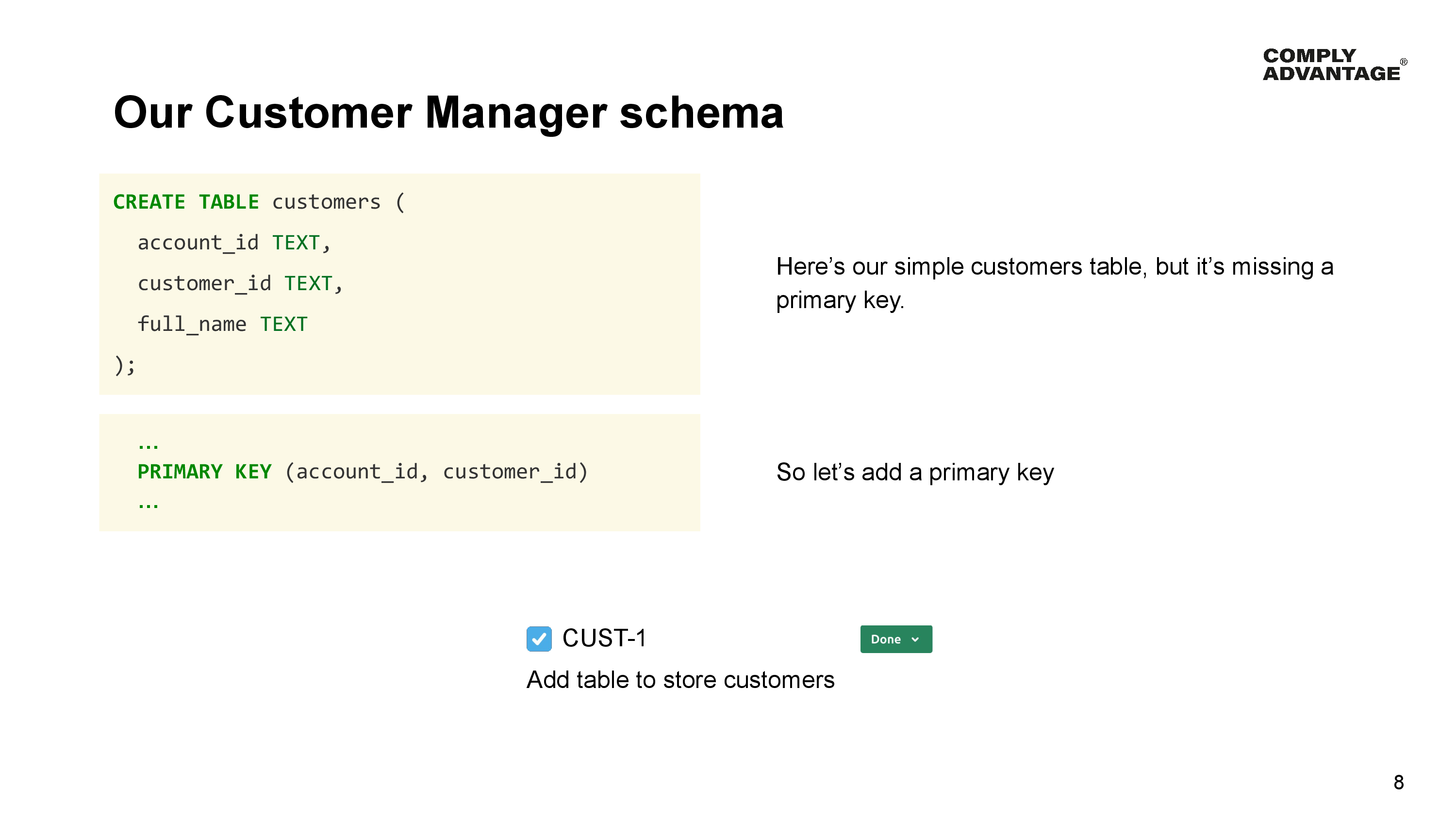 Our Customer Manager schema

Here’s our simple customers table, but it's missing a primary key

CREATE TABLE customers (
  account_id TEXT, 
  customer_id TEXT,
  full name TEXT
)

So let's add a primary key

PRIMARY KEY (account_id, customer_id) 

We mark our first ticket - Add table to store customers as done