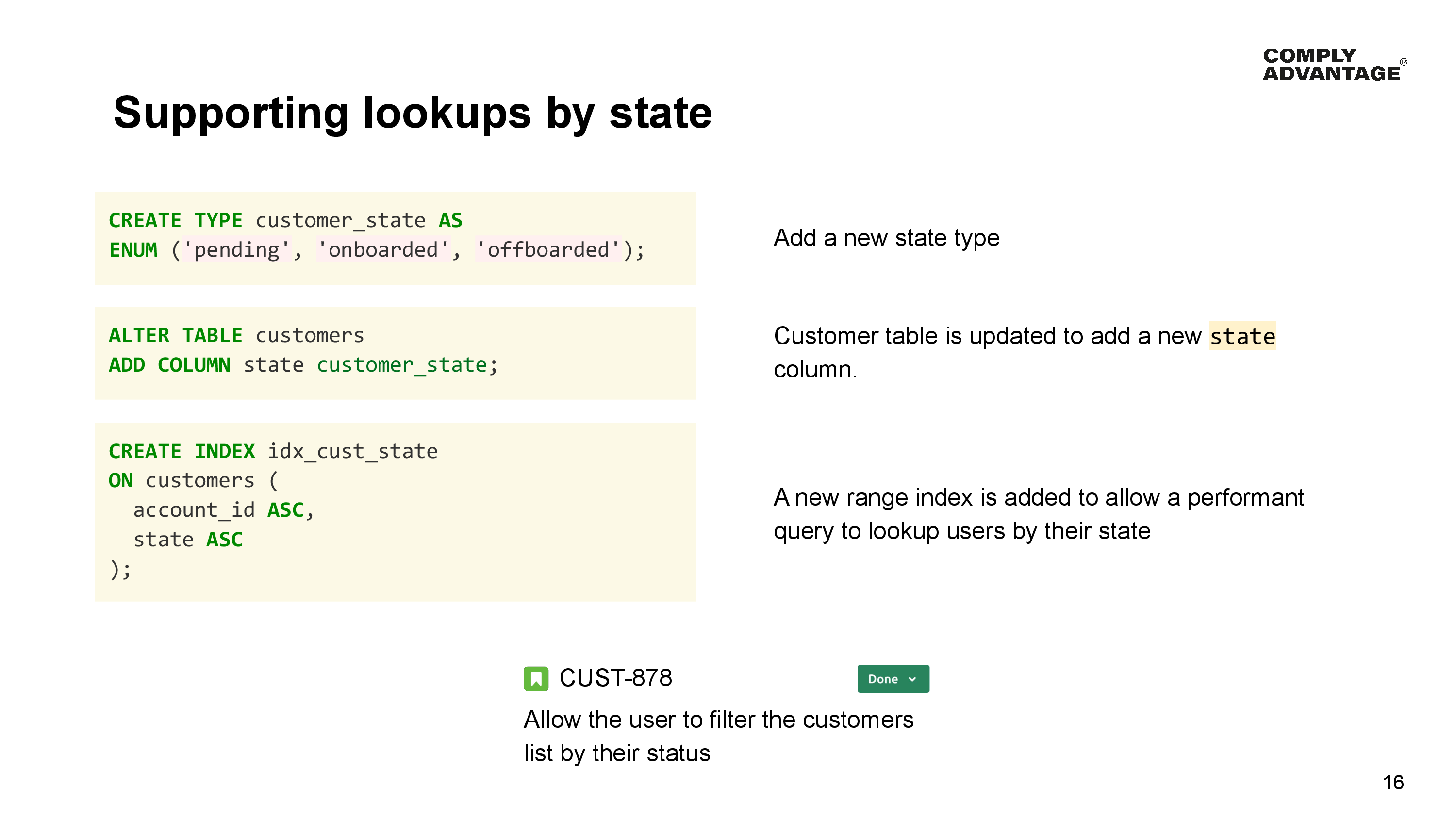 Supporting lookups by state

Add a new state type

CREATE TYPE customer_state AS 
ENUM ('pending', 'onboarded', 'offboarded');

Customer table is updated to add a new state column.

ALTER TABLE customers 
ADD COLUMN state customer_state;

A new range index is added to allow a performant query to lookup users by their state

CREATE INDEX idx_cust_state 
ON customers (
  account_id ASC, 
  state ASC
);

CUST-878: Done - Allow the user to filter the customers list by their status