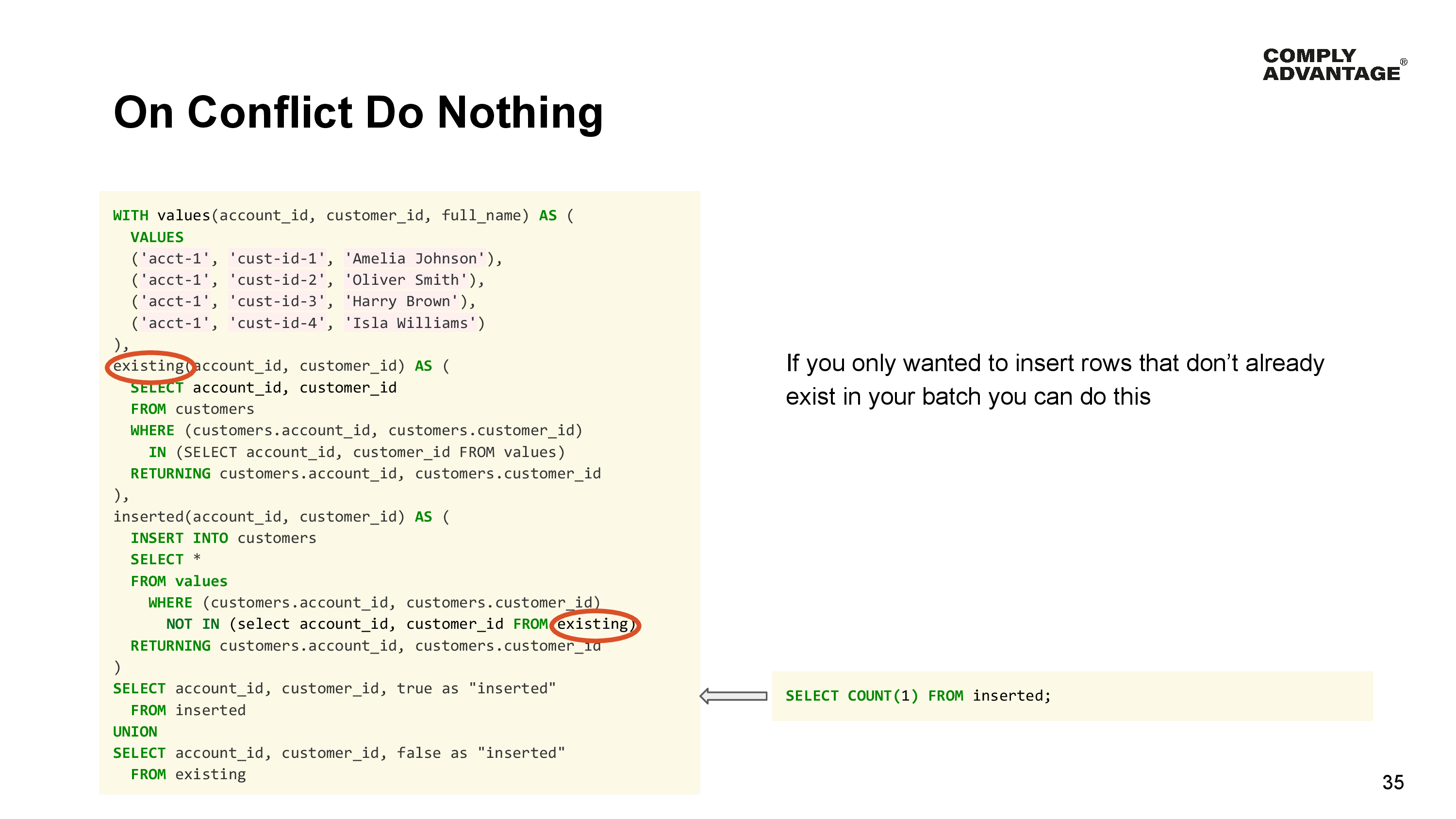 On Conflict Do Nothing

If you only wanted to insert rows that don’t already exist in your batch you can do this

Query: 

WITH values(account_id, customer_id, full_name) AS (
  VALUES
  ('acct-1', 'cust-id-1', 'Amelia Johnson'),
  ('acct-1', 'cust-id-2', 'Oliver Smith'),
  ('acct-1', 'cust-id-3', 'Harry Brown'),
  ('acct-1', 'cust-id-4', 'Isla Williams')
),
existing(account_id, customer_id) AS (
  SELECT account_id, customer_id
  FROM customers
  WHERE (customers.account_id, customers.customer_id) 
    IN (SELECT account_id, customer_id FROM values)
  RETURNING customers.account_id, customers.customer_id
),
inserted(account_id, customer_id) AS (
  INSERT INTO customers
  SELECT * 
  FROM values
    WHERE (customers.account_id, customers.customer_id) 
      NOT IN (select account_id, customer_id FROM existing) 
  RETURNING customers.account_id, customers.customer_id
)
SELECT account_id, customer_id, true as "inserted" 
  FROM inserted
UNION
SELECT account_id, customer_id, false as "inserted" 
  FROM existing
