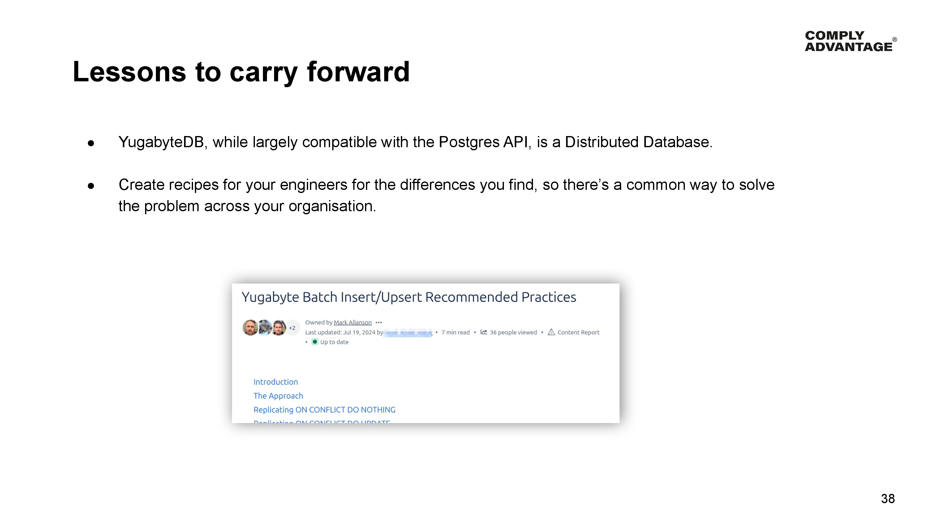 Lessons to carry forward

YugabyteDB, while largely compatible with the Postgres API, is a Distributed Database.

Create recipes for your engineers for the differences you find, so there’s a common way to solve the problem across your organisation.

A screenshot of our best practices wiki page for Batch Insert/Upsert.
