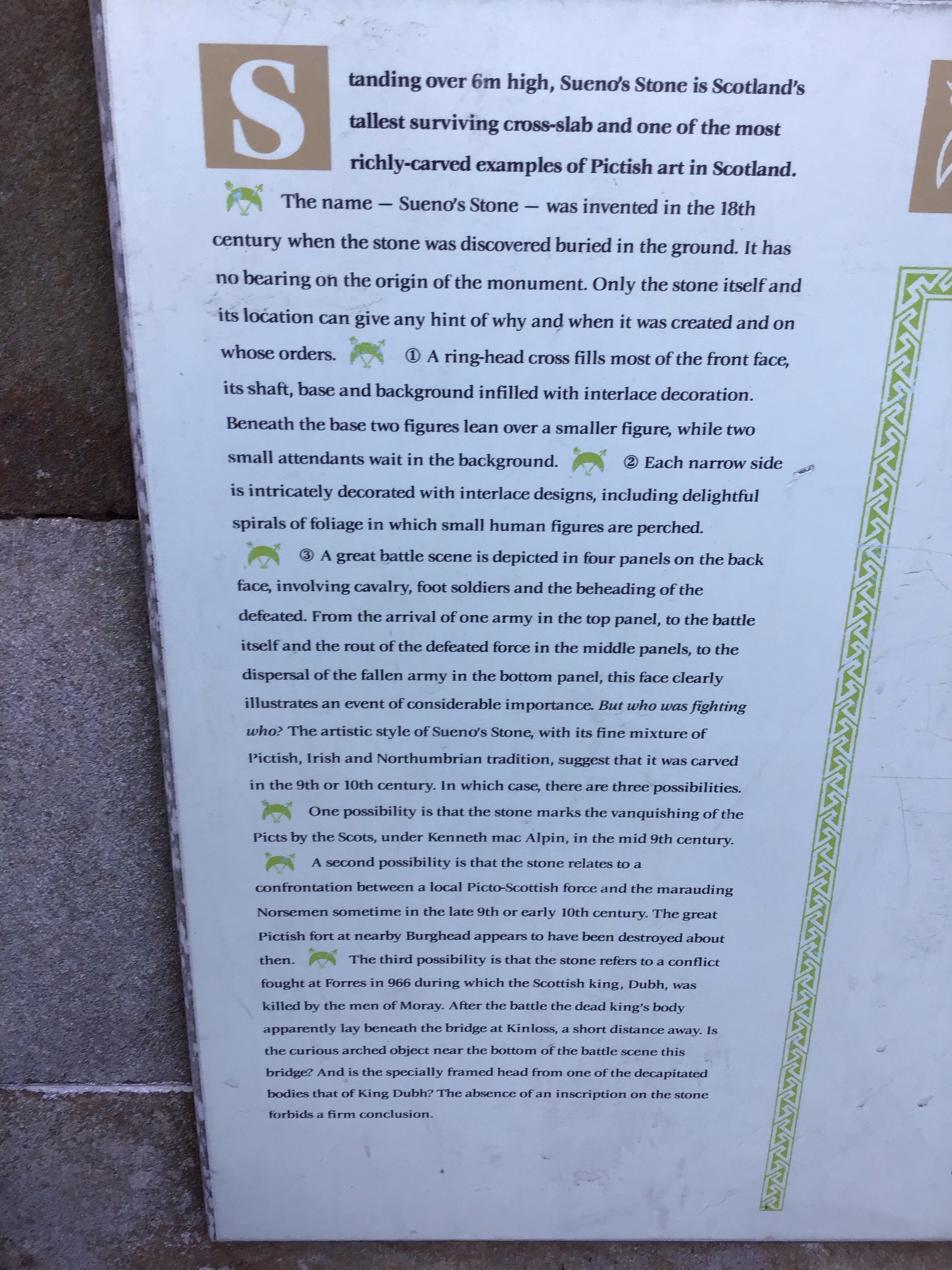 Interpretation board at Sueno's stone, reading: "Standing over 6m high, Sueno’s Stone is Scotland’s tallest surviving cross-slab and one of the most richly-carved examples of Pictish art in Scotland. The name – Sueno’s Stone – was invented in the 18th century when the stone was discovered buried in the ground. It has no bearing on the origin of the monument. Only the stone itself and its location can give any hint of why and when it was created and on whose orders. A ring-headed cross fills most of the front face, its shaft, base and background infilled with interlace decoration. Beneath the base two figures lean over a smaller figure, while two small attendants wait in the background. Each narrow side is intricately decorated with interlace designs, including delightful spirals of foliage in which small human figures are perched. A great battle scene is depicted in four panels on the back face, involving cavalry, foot soldiers and the beheading of the defeated. From the arrival of one army in the top panel, to the battle itself and the rout of the defeated force in the middle panels, to the dispersal of the fallen army in the bottom panel, this face clearly illustrates an event of considerable importance. But who was fighting who? The artistic style of Sueno’s Stone, with its fine mixture of Pictish, Irish and Northumbrian tradition, suggest that it was carved in the 9th or 10th century. In which case there are three possibilities. One possibility is that the stone marks the vanquishing of the Picts by the Scots, under Kenneth mac Alpin in the mid-9th century. A second possibility is that the stone relates to a confrontation between a local Picto-Scottish force and the marauding Norsemen in the late 9th or early 10th century. The great Pictish fort at Burghead appears to have been destroyed about then. The third possibility is that the stone relates to a conflict fought at Forres in 966 during which the Scottish king, Dubh, was killed by the men of Moray. After the battle the dead king’s body apparently lay beneath the bridge at Kinloss, a short distance away. Is the curious arched object near the bottom of the battle scene this bridge? And is the specially framed head from one of the decapitated bodies that of King Dubh? The absence of an inscription on the stone forbids a firm conclusion."