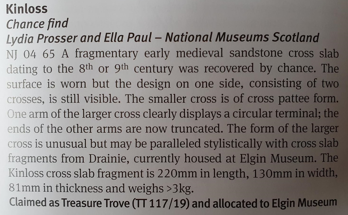 Kinloss, chance find, Lydia Prosser and Ella Paul, National Museums Scotland. NJ 04 65 A fragmentary early medieval sandstone cross slab dating to the 8th or 9th century was recovered by chance. The surface is worn but the design on one side, consisting of two crosses, is still visible. The smaller cross is of cross pattee form. One arm of the larger cross clearly displays a circular terminal; the ends of the other arms are now truncated. The form of the larger cross is unusual but may be paralleled stylistically with cross slab fragments from Drainie, currently housed at Elgin Museum. The Kinloss cross slab fragment is 220mm in length, 130mm in width, 81mm in thickness and weighs >3kg. Claimed as Treasure Trove (TT 117/19) and allocated to Elgin Museum