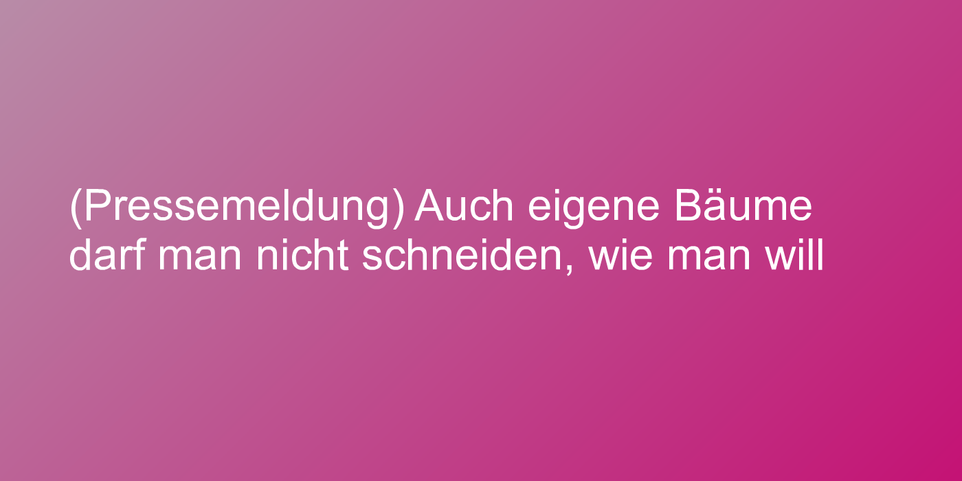 (Pressemeldung) Auch eigene Bäume darf man nicht schneiden, wie man will