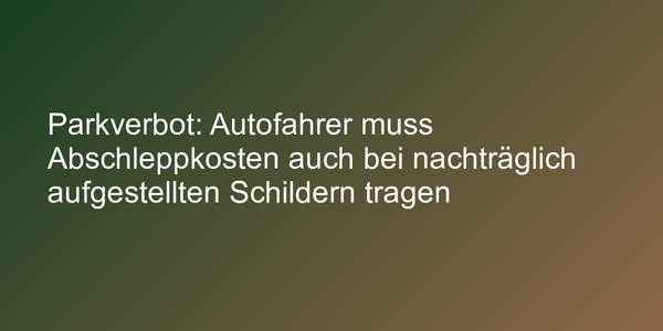 Parkverbot: Autofahrer muss Abschleppkosten auch bei nachträglich aufgestellten Schildern tragen