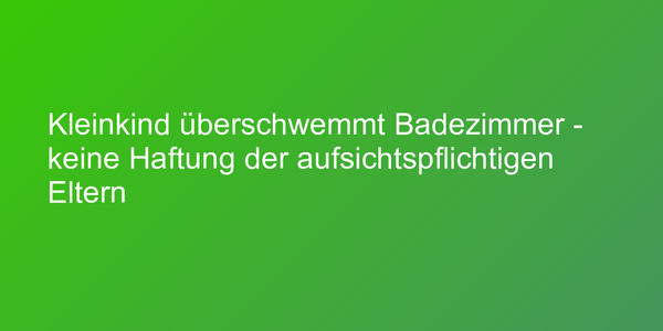 Kleinkind überschwemmt Badezimmer - keine Haftung der aufsichtspflichtigen Eltern
