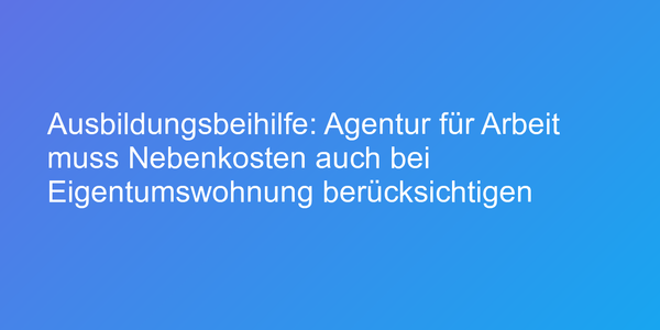 Ausbildungsbeihilfe: Agentur für Arbeit muss Nebenkosten auch bei Eigentumswohnung berücksichtigen