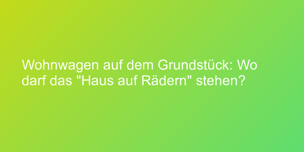 Wohnwagen auf dem Grundstück: Wo darf das "Haus auf Rädern" stehen?