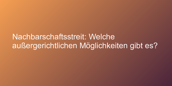 Nachbarschaftsstreit: Welche außergerichtlichen Möglichkeiten gibt es?