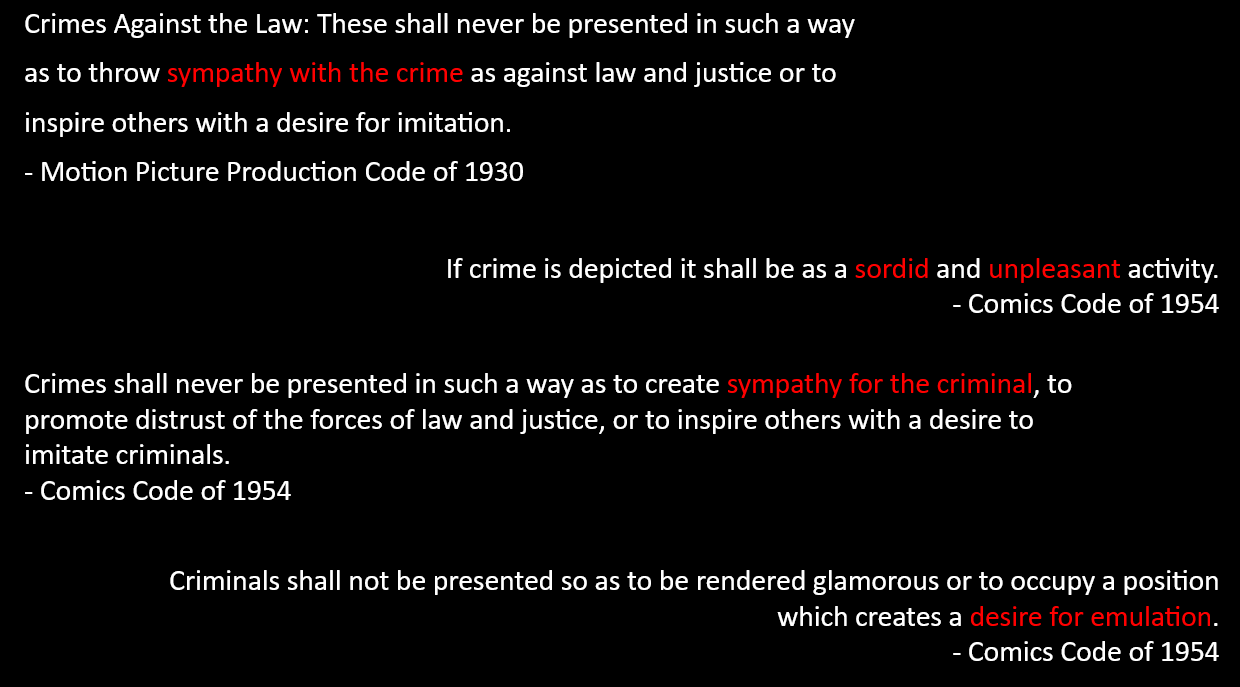 text reads: Crimes Against the Law: These shall never be presented in such a way as to throw sympathy with the crime as against law and justice or to inspire others with a desire for imitation.  - Motion Picture Production Code of 1930 / If crime is depicted it shall be as a sordid and unpleasant activity.  - Comics Code of 1954 / Crimes shall never be presented in such a way as to create sympathy for the criminal, to promote distrust of the forces of law and justice, or to inspire others with a desire to imitate criminals.  - Comics Code of 1954 / Criminals shall not be presented so as to be rendered glamorous or to occupy a position which creates a desire for emulation.  - Comics Code of 1954