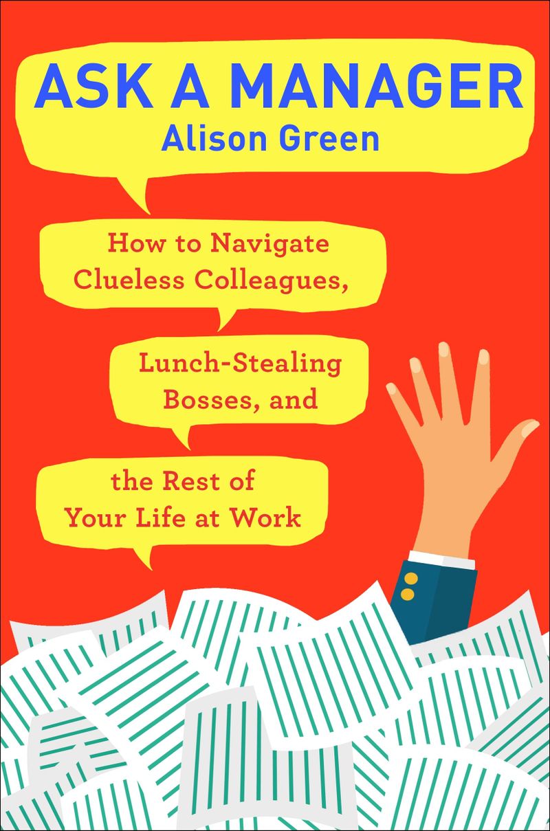 ASK A MANAGER: How To Navigate Clueless Colleagues, Lunch-Stealing Bosses, and the Rest of Your Life at Work, by Alison Green