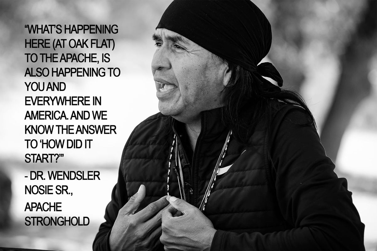 “What’s happening here at Oak Flat to the Apache, is also happening to you and everywhere in America. And we know the answer to ‘How did it start?” - Dr. Wendsler Nosie Sr., Apache Stronghold