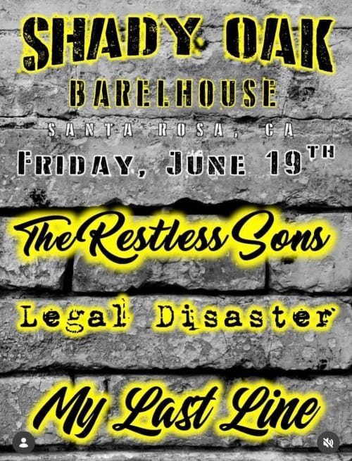 May be an image of text that says 'SHADY Y OAK B ARE BARELHOUSE HOUSE SANTA S ROSA CA ይ FRIDAY, JÜNE 19TH 19 ፕዞ The TheRestlessSons Restless Sons Legal Disaster My Last Line'