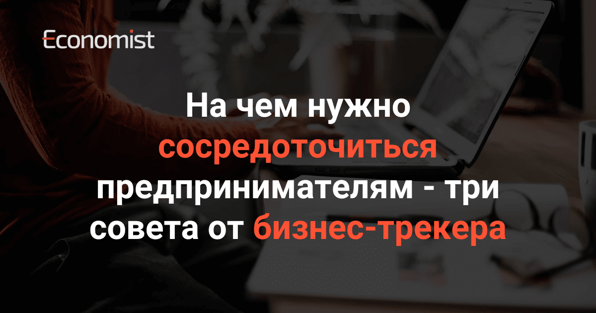 На чем нужно сосредоточиться предпринимателям — три совета от бизнес-трекера