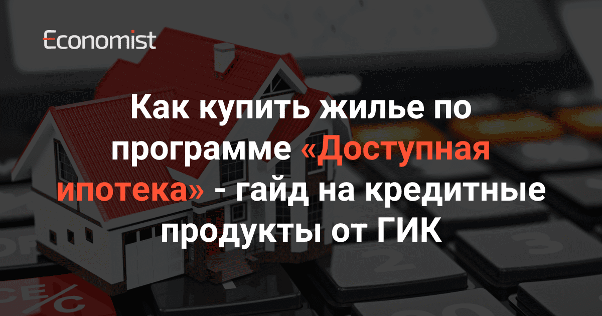 Как купить жилье по программе «Доступная ипотека» — гайд на кредитные продукты от ГИК