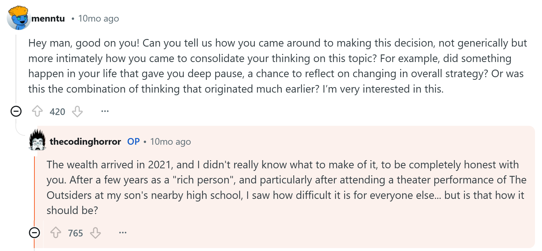 menntu: "Hey man, good on you! Can you tell us how you came around to making this decision, not generically but more intimately how you came to consolidate your thinking on this topic? For example, did something happen in your life that gave you deep pause, a chance to reflect on changing in overall strategy? Or was this the combination of thinking that originated much earlier? I’m very interested in this." thecodinghorror: "The wealth arrived in 2021, and I didn't really know what to make of it, to be completely honest with you. After a few years as a "rich person", and particularly after attending a theater performance of The Outsiders at my son's nearby high school, I saw how difficult it is for everyone else... but is that how it should be?"