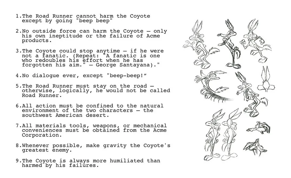    1. "The Road Runner cannot harm the Coyote except by going 'Beep-Beep!'"   2.  "No outside force can harm the Coyote — only his own ineptitude or the failure of the Acme products."  3.   "The Coyote could stop anytime — if he were not a fanatic. (Repeat: 'A fanatic is one who redoubles his effort when he has forgotten his aim.' — George Santayana)."   4.  "No dialogue ever, except 'Beep-Beep!'"  5.   "The Road Runner must stay on the road — otherwise, logically, he would not be called a Road Runner."   6.  "All action must be confined to the natural environment of the two characters — the southwest American desert."   7.  "All materials tools, weapons, or mechanical conveniences must be obtained from the Acme Corporation."  8.   "Whenever possible, make gravity the Coyote's greatest enemy."  9.   "The Coyote is always more humiliated than harmed by his failures."