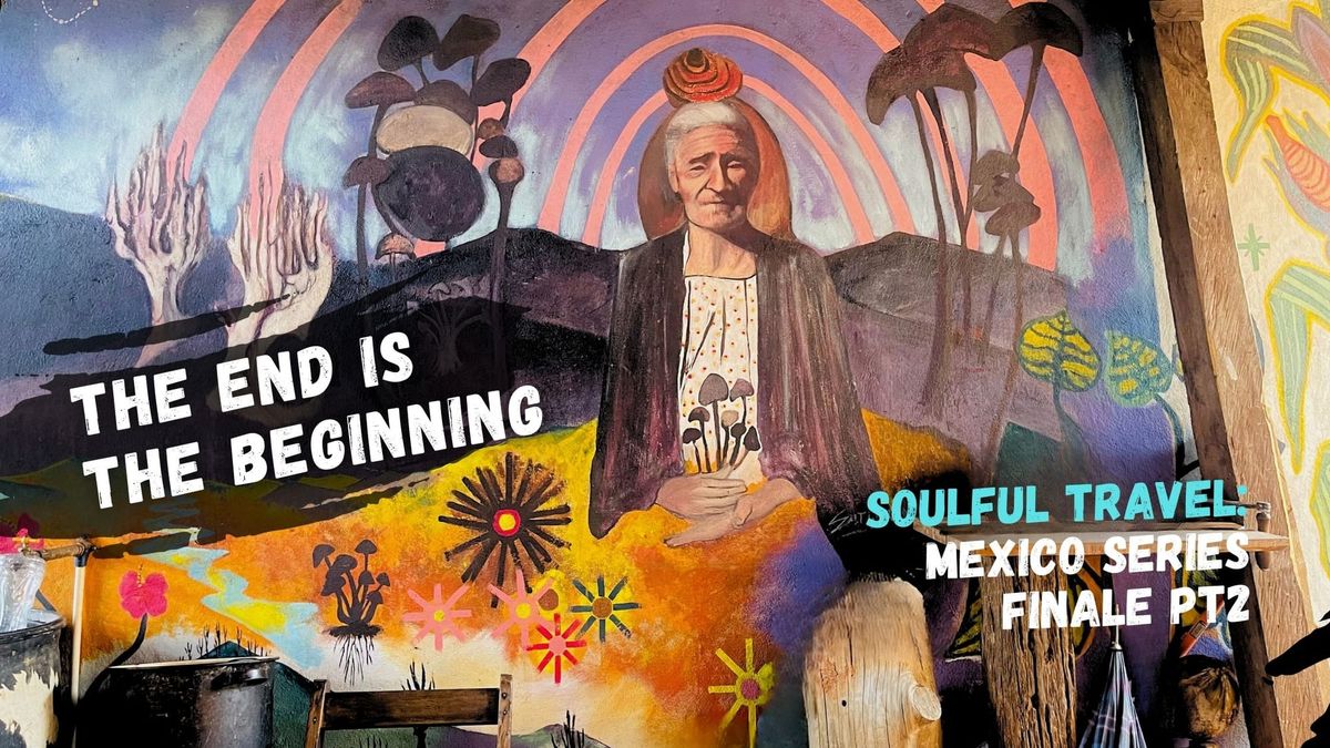 Soulful Travel: Mexico Pt 6 Finale - The End is the Beginning