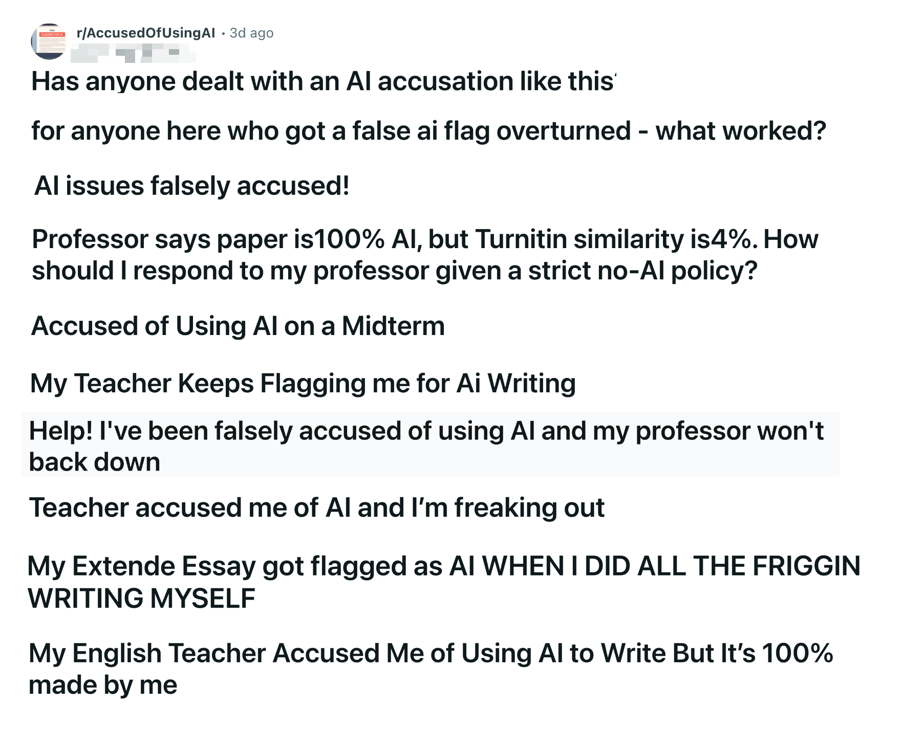 A series of headlines: "Has anyone dealt with an Al accusation like this for anyone here who got a false ai flag overturned - what worked? Al issues falsely accused! Professor says paper is100% Al, but Turnitin similarity is4%. How should I respond to my professor given a strict no-Al policy? Accused of Using Al on a Midterm My Teacher Keeps Flagging me for Ai Writing Help! I've been falsely accused of using Al and my professor won't back down Teacher accused me of Al and I'm freaking out My Extende Essay got flagged as AI WHEN I DID ALL THE FRIGGIN WRITING MYSELF My English Teacher Accused Me of Using Al to Write But It's 100% made by me"