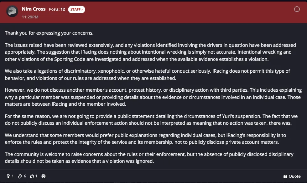 Thank you for expressing your concerns.  The issues raised have been reviewed extensively, and any violations identified involving the drivers in question have been addressed appropriately. The suggestion that iRacing does nothing about intentional wrecking is simply not accurate. Intentional wrecking and other violations of the Sporting Code are investigated and addressed when the available evidence establishes a violation.  We also take allegations of discriminatory, xenophobic, or otherwise hateful conduct seriously. iRacing does not permit this type of behavior, and violations of our rules are addressed when they are established.  However, we do not discuss another member's account, protest history, or disciplinary action with third parties. This includes explaining why a particular member was suspended or providing details about the evidence or circumstances involved in an individual case. Those matters are between iRacing and the member involved.  For the same reason, we are not going to provide a public statement detailing the circumstances of Yuri's suspension. The fact that we do not publicly discuss an individual enforcement action should not be interpreted as meaning that no action was taken, there was.  We understand that some members would prefer public explanations regarding individual cases, but iRacing's responsibility is to enforce the rules and protect the integrity of the service and its membership, not to publicly disclose private account matters.  The community is welcome to raise concerns about the rules or their enforcement, but the absence of publicly disclosed disciplinary details should not be taken as evidence that a violation was ignored.