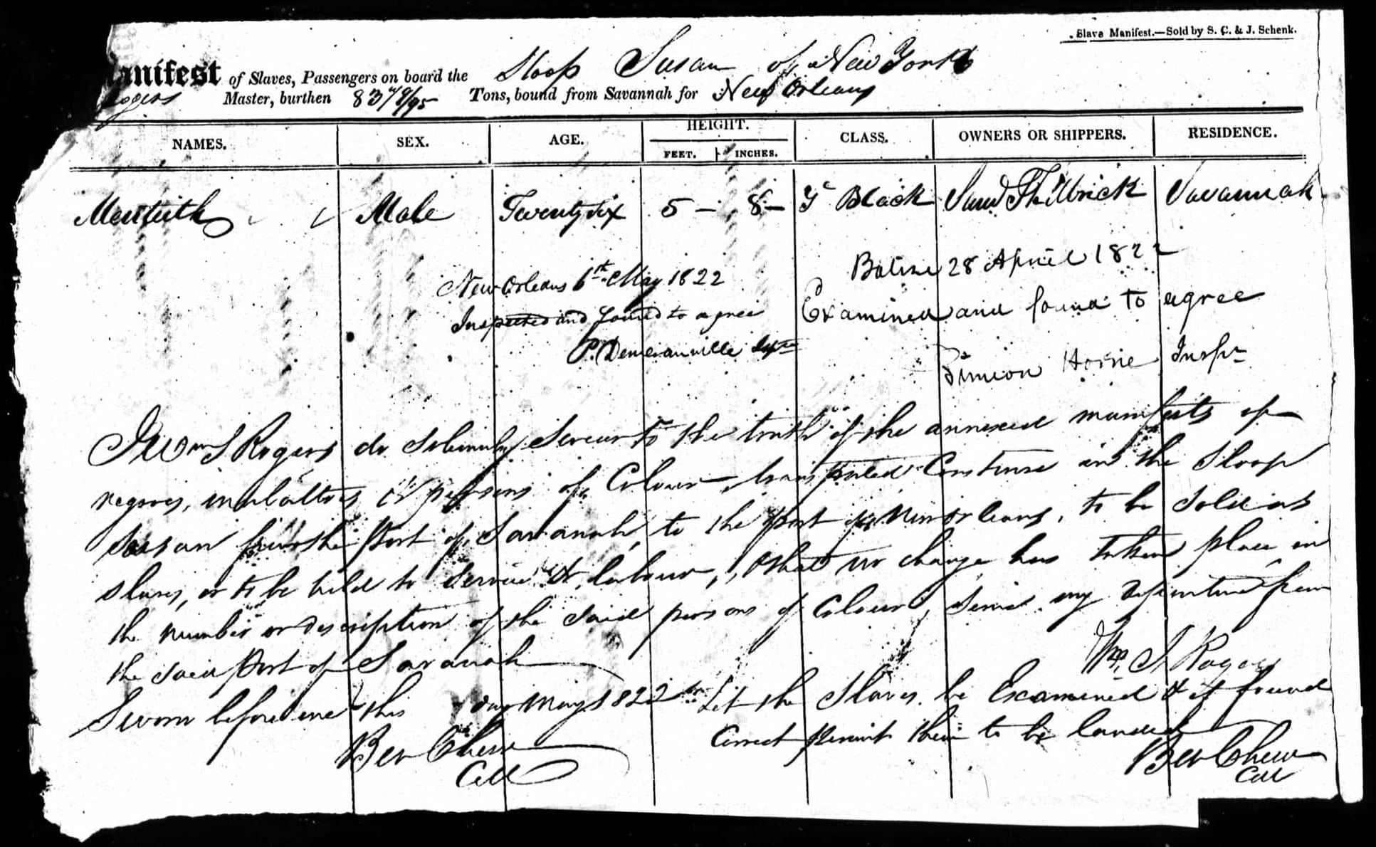 | Menteith | Male | Twenty Six | 5 ft. 8 in. | ✓ Black | Saml Philbrick     | Savannah Geo. Balize 28 April 1822. Examined and found to agree. Simion Horne[?], Inspr. New Orleans 6th May 1822. Inspected and found to agree. P. Deneranville[?], Insp. I Wm. J. Rogers do solemnly swear to the truth of the annexed manifests of negroes, mulattoes, & persons of Colour — transported Coastwise in the Sloop Susan from the port of Savannah to the port of New Orleans, to be sold as slaves, or to be held to service or labour; & that no change has taken place in the number or description of the said persons of Colour since my departure from the said Port of Savannah. — Wm. J. Rogers. Sworn before me this __ day May 1822. Ben Chew, Coll. — Let the Slaves be Examined & if found correct permit them to be landed. Ben Chew, Coll.